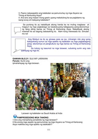 3. Paano nakaaapekto ang kalakalan sa pamumuhay ng mga Asyano sa
Timog at Kanlurang Asya?
4. Ano-ano ang maaari mong gawin upang makatulong ka sa pagtatamo ng
isang tunay at malayang kalakalan?
GAWAIN BLG.21: SULYAP LARAWAN
Panuto: Suriin ang
ipinahahayag ng mga larawan.
Larawan ng kalakalan sa Saudi Arabia at India
PAMPROSESONG MGA TANONG:
1.Ano ang mensaheng ipinakikita ng mga larawan?
2.Sa anong mga aspeto ng pamumuhay ng mga Asyano sa Timog at Kanlurang
Asya makikita ang mga epekto ng kalakalan?
111
Sa puntong ito ay nakatitiyak akong handa ka na muling magbasa at
magsuri ng mga pagbabago sa kasalukuyang kalagayang pang-ekonomiya
ng ilang piling bansa sa Timog at Kanlurang Asya. Nakatitiyak akong
mawiwili ka sa bagong babasahing ito. Alam kong interesado ka. Simulan
mo na!
Ang Modyul na ito ay ginawa para sa iyo, Lilinangin nito ang iyong
kakayahang sumuri sa mga epekto ng kalakalan sa mga pagbabagong
pang- ekonomiya at pangkultura ng mga bansa sa Timog at Kanlurang
Asya.
Sa tulong ng kasunod na mga larawan, subuking suriin ang nais
ipahayag ng mga ito.
 