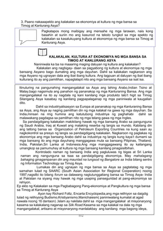 3. Paano nakaaapekto ang kalakalan sa ekonomiya at kultura ng mga bansa sa
Timog at Kanlurang Asya?
GAWAIN BLG. 22: PAGSUSURI NG TEKSTO
112
Pagkatapos mong maibigay ang mensahe ng mga larawan, nais kong
basahin at suriin mo ang kasunod na teksto tungkol sa mga epekto ng
kalakalan sa kasalukuyang kultura at ekonomiya ng mga bansa sa Timog at
Kanlurang Asya.
KALAKALAN, KULTURA AT EKONOMIYA NG MGA BANSA SA
TIMOG AT KANLURANG ASYA
Naniniwala ka ba na maaaring maging daluyan ng kultura ang kalakalan?
Kalakalan ang nagbigay- daan sa pagyabong ng kultura at ekonomiya ng mga
bansang Asyano bago dumating ang mga dayuhan. Dahil sa kalakalan nagkaroon ang
mga Asyano ng ugnayan dala ang ibat ibang kultura. Ang tagpuan at daluyan ng ibat ibang
kulturang ito ay ang pamilihan, napaglalapit nito ang mga bansang Asyano sa isat isa.
Itinuturing na pangunahing mangangalakal sa Asya ang lahing Arabo,Indian Tsino at
Malay,bago nagsimula ang panahon ng pananakop ng mga Kanluraning Bansa. Ang mga
mangangalakal na ito ay nagdala ng kani kanilang mga produkto lalo’t higit sa Timog
Silangang Asya kasabay ng kanilang pagpapalaganap ng mga paniniwala at kaugalian
dito.
Dahil sa industriyalisasyon sa Europa at pananakop ng mga Kanluraning Bansa
sa Asya, ang Asya ay naging pamilihan din ng mga kalakal na gawa ng mga dayuhan. Sa
India,minsan na ring humina ang katutubong industriya ng paghahabi dahil sa
malawakang pagdagsa sa pamilihan nito ng mga telang gawa ng mga Ingles.
Sa pandaigdigang kalakalan makikitang hawak ng mga bansang Arabo sa pangunguna
ng Saudi Arabia, Iraq at Kuwait ang malaking reserba ng langis sa mundo. Kabilang din
ang tatlong bansa sa Organization of Petroleum Exporting Countries na kung saan ay
nagkokontrol sa presyo ng langis sa pandaigdigang kalakalan. Nagkaroon ng paglakas ng
ekonomiya ang mga bansang Arabo dahil sa industriya ng langis kung kaya’t dumami sa
mga bansang ito ang mga dayuhang manggagawa mula sa bansang Pilipinas, Thailand,
India, Pakistan,Sri Lanka at Indonesia.Ang mga manggagawang ito ay kailangang
umangkop sa pamumuhay at kultura ng mga bansang kanilang pinagsisilbihan.
Kontrolado naman ng bansang India ang pagluluwas ng bigas at Sri Lanka
naman ang nangunguna sa tsaa sa pandaigdigang ekonomiya. May mahalagang
bahaging ginagampanan din ang maunlad na lungsod ng Bangalore sa India bilang sentro
ng Information Technology sa Timog Asya.
Lumakas din ang ugnayan ng mga bansa sa Asya sa pagtatatag ng mga
samahan tulad ng SAARC (South Asian Association for Regional Cooperation) noong
1997,nagsilbi ito bilang forum sa dalawang nagtutunggaliang bansa sa Timog Asya- India
at Pakistan na siyang may hawak ng mga usaping panseguridad at pang-ekonomiya sa
rehiyon.
Ep ekto ng Kalakalan sa mga Pagbabagong Pang-ekonomiya at Pangkultura ng mga bansa
sa Timog at Kanlurang Asya
Ayon kay Richard Foltz, Encarta Encyclopedia,ang mga relihiyon sa daigdig
tulad ng relihiyong Budismo,Kristiyanismo,Manichaiesm( paniniwalang kumalat at agad
nawala noong 16 dantaon) ,Islam ay nakilala dahil sa mga mangangalakal at misyonaryong
kasama sa kalakalang naganap sa Silk Road.Kasama sa mga kalakal na dala ng mga
mangangalakal, artisano at misyonaryong manlalakbay ang kanilang mga bagong ideya,
 