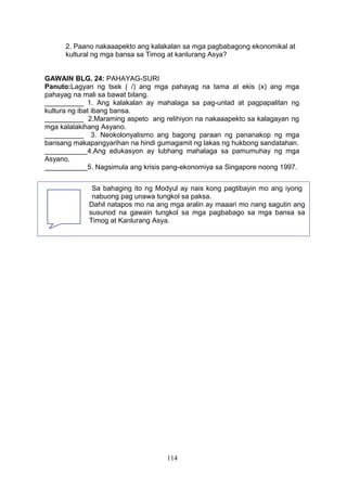 2. Paano nakaaapekto ang kalakalan sa mga pagbabagong ekonomikal at
kultural ng mga bansa sa Timog at kanlurang Asya?
GAWAIN BLG. 24: PAHAYAG-SURI
Panuto:Lagyan ng tsek ( /) ang mga pahayag na tama at ekis (x) ang mga
pahayag na mali sa bawat bilang.
__________ 1. Ang kalakalan ay mahalaga sa pag-unlad at pagpapalitan ng
kultura ng ibat ibang bansa.
__________ 2.Maraming aspeto ang relihiyon na nakaaapekto sa kalagayan ng
mga kalalakihang Asyano.
__________ 3. Neokolonyalismo ang bagong paraan ng pananakop ng mga
bansang makapangyarihan na hindi gumagamit ng lakas ng hukbong sandatahan.
___________4.Ang edukasyon ay lubhang mahalaga sa pamumuhay ng mga
Asyano.
___________5. Nagsimula ang krisis pang-ekonomiya sa Singapore noong 1997.
114
Sa bahaging ito ng Modyul ay nais kong pagtibayin mo ang iyong
nabuong pag unawa tungkol sa paksa.
Dahil natapos mo na ang mga aralin ay maaari mo nang sagutin ang
susunod na gawain tungkol sa mga pagbabago sa mga bansa sa
Timog at Kanlurang Asya.
 