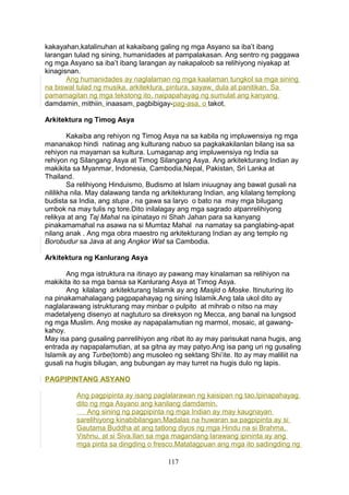 kakayahan,katalinuhan at kakaibang galing ng mga Asyano sa iba’t ibang
larangan tulad ng sining, humanidades at pampalakasan. Ang sentro ng paggawa
ng mga Asyano sa iba’t ibang larangan ay nakapaloob sa relihiyong niyakap at
kinagisnan.
Ang humanidades ay naglalaman ng mga kaalaman tungkol sa mga sining
na biswal tulad ng musika, arkitektura, pintura, sayaw, dula at panitikan. Sa
pamamagitan ng mga tekstong ito, naipapahayag ng sumulat ang kanyang
damdamin, mithiin, inaasam, pagbibigay-pag-asa, o takot.
Arkitektura ng Timog Asya
Kakaiba ang rehiyon ng Timog Asya na sa kabila ng impluwensiya ng mga
mananakop hindi natinag ang kulturang nabuo sa pagkakakilanlan bilang isa sa
rehiyon na mayaman sa kultura. Lumaganap ang impluwensiya ng India sa
rehiyon ng Silangang Asya at Timog Silangang Asya. Ang arkitekturang Indian ay
makikita sa Myanmar, Indonesia, Cambodia,Nepal, Pakistan, Sri Lanka at
Thailand.
Sa relihiyong Hinduismo, Budismo at Islam iniuugnay ang bawat gusali na
nililikha nila. May dalawang tanda ng arkitekturang Indian, ang kilalang templong
budista sa India, ang stupa , na gawa sa laryo o bato na may mga bilugang
umbok na may tulis ng tore.Dito inilalagay ang mga sagrado atpanrelihiyong
relikya at ang Taj Mahal na ipinatayo ni Shah Jahan para sa kanyang
pinakamamahal na asawa na si Mumtaz Mahal na namatay sa panglabing-apat
nilang anak . Ang mga obra maestro ng arkitekturang Indian ay ang templo ng
Borobudur sa Java at ang Angkor Wat sa Cambodia.
Arkitektura ng Kanlurang Asya
Ang mga istruktura na itinayo ay pawang may kinalaman sa relihiyon na
makikita ito sa mga bansa sa Kanlurang Asya at Timog Asya.
Ang kilalang arkitekturang Islamik ay ang Masjid o Moske. Itinuturing ito
na pinakamahalagang pagpapahayag ng sining Islamik.Ang tala ukol dito ay
naglalarawang istrukturang may minbar o pulpito at mihrab o nitso na may
madetalyeng disenyo at nagtuturo sa direksyon ng Mecca, ang banal na lungsod
ng mga Muslim. Ang moske ay napapalamutian ng marmol, mosaic, at gawang-
kahoy.
May isa pang gusaling panrelihiyon ang ribat ito ay may parisukat nana hugis, ang
entrada ay napapalamutian, at sa gitna ay may patyo.Ang isa pang uri ng gusaling
Islamik ay ang Turbe(tomb) ang musoleo ng sektang Shi’ite. Ito ay may maliliit na
gusali na hugis bilugan, ang bubungan ay may turret na hugis dulo ng lapis.
PAGPIPINTANG ASYANO
Ang pagpipinta ay isang paglalarawan ng kaisipan ng tao.Ipinapahayag
dito ng mga Asyano ang kanilang damdamin.
Ang sining ng pagpipinta ng mga Indian ay may kaugnayan
sarelihiyong kinabibilangan.Madalas na huwaran sa pagpipinta ay si
Gautama Buddha at ang tatlong diyos ng mga Hindu na si Brahma,
Vishnu, at si Siva.Ilan sa mga magandang larawang ipininta ay ang
mga pinta sa dingding o fresco.Matatagpuan ang mga ito sadingding ng
117
 