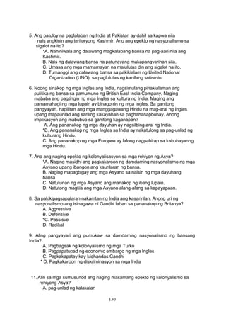 5. Ang patuloy na paglalaban ng India at Pakistan ay dahil sa kapwa nila
nais angkinin ang teritoryong Kashmir. Ano ang epekto ng nasyonalismo sa
sigalot na ito?
*A. Naniniwala ang dalawang magkalabang bansa na pag-aari nila ang
Kashmir.
B. Nais ng dalawang bansa na patunayang makapangyarihan sila.
C. Umasa ang mga mamamayan na malulutas din ang sigalot na ito.
D. Tumanggi ang dalawang bansa sa pakikialam ng United National
Organization (UNO) sa paglulutas ng kanilang suliranin
6. Noong sinakop ng mga Ingles ang India, nagsimulang pinakialaman ang
pulitika ng bansa sa pamumuno ng British East India Company. Naging
mababa ang pagtingin ng mga Ingles sa kultura ng India. Maging ang
pamamahagi ng mga lupain ay binago rin ng mga Ingles. Sa ganitong
pangyayari, napilitan ang mga manggagawang Hindu na mag-aral ng Ingles
upang mapaunlad ang sariling kakayahan sa paghahanapbuhay. Anong
implikasyon ang mabubuo sa ganitong kaganapan?
A. Ang pananakop ng mga dayuhan ay nagsilbing aral ng India.
*B. Ang pananakop ng mga Ingles sa India ay nakatulong sa pag-unlad ng
kulturang Hindu.
C. Ang pananakop ng mga Europeo ay lalong nagpahirap sa kabuhayanng
mga Hindu.
7. Ano ang naging epekto ng kolonyalisasyon sa mga rehiyon ng Asya?
*A. Naging masidhi ang pagkakaroon ng damdaming nasyonalismo ng mga
Asyano upang ibangon ang kaunlaran ng bansa.
B. Naging mapagbigay ang mga Asyano sa naisin ng mga dayuhang
bansa.
C. Natutunan ng mga Asyano ang manakop ng ibang lupain.
D. Natutong magtiis ang mga Asyano alang-alang sa kapayapaan.
8. Sa pakikipagsapalaran nakamtan ng India ang kasarinlan. Anong uri ng
nasyonalismo ang isinagawa ni Gandhi laban sa pananakop ng Britanya?
A. Aggressive
B. Defensive
*C. Passisve
D. Radikal
9. Aling pangyayari ang pumukaw sa damdaming nasyonalismo ng bansang
India?
A. Pagbagsak ng kolonyalismo ng mga Turko
B. Pagpapatupad ng economic embargo ng mga Ingles
C. Pagkakapatay kay Mohandas Gandhi
* D. Pagkakaroon ng diskriminasyon sa mga India
11.Alin sa mga sumusunod ang naging masamang epekto ng kolonyalismo sa
rehiyong Asya?
A. pag-unlad ng kalakalan
130
 