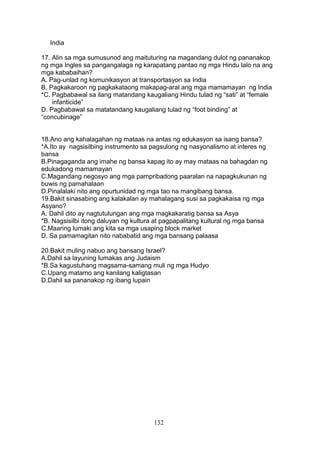 India
17. Alin sa mga sumusunod ang maituturing na magandang dulot ng pananakop
ng mga Ingles sa pangangalaga ng karapatang pantao ng mga Hindu lalo na ang
mga kababaihan?
A. Pag-unlad ng komunikasyon at transportasyon sa India
B. Pagkakaroon ng pagkakataong makapag-aral ang mga mamamayan ng India
*C. Pagbabawal sa ilang matandang kaugaliang Hindu tulad ng “sati” at “female
infanticide”
D. Pagbabawal sa matatandang kaugaliang tulad ng “foot binding” at
“concubinage”
18.Ano ang kahalagahan ng mataas na antas ng edukasyon sa isang bansa?
*A.Ito ay nagsisilbing instrumento sa pagsulong ng nasyonalismo at interes ng
bansa
B.Pinagaganda ang imahe ng bansa kapag ito ay may mataas na bahagdan ng
edukadong mamamayan
C.Magandang negosyo ang mga pampribadong paaralan na napagkukunan ng
buwis ng pamahalaan
D.Pinalalaki nito ang opurtunidad ng mga tao na mangibang bansa.
19.Bakit sinasabing ang kalakalan ay mahalagang susi sa pagkakaisa ng mga
Asyano?
A. Dahil dito ay nagtutulungan ang mga magkakaratig bansa sa Asya
*B. Nagsisilbi itong daluyan ng kultura at pagpapalitang kultural ng mga bansa
C.Maaring lumaki ang kita sa mga usaping block market
D. Sa pamamagitan nito nababatid ang mga bansang palaasa
20.Bakit muling nabuo ang bansang Israel?
A.Dahil sa layuning lumakas ang Judaism
*B.Sa kagustuhang magsama-samang muli ng mga Hudyo
C.Upang matamo ang kanilang kaligtasan
D.Dahil sa pananakop ng ibang lupain
132
 