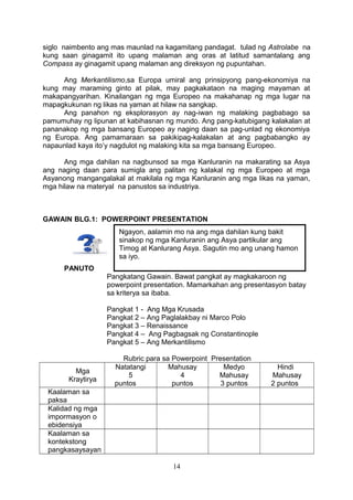 siglo naimbento ang mas maunlad na kagamitang pandagat. tulad ng Astrolabe na
kung saan ginagamit ito upang malaman ang oras at latitud samantalang ang
Compass ay ginagamit upang malaman ang direksyon ng pupuntahan.
Ang Merkantilismo,sa Europa umiral ang prinsipyong pang-ekonomiya na
kung may maraming ginto at pilak, may pagkakataon na maging mayaman at
makapangyarihan. Kinailangan ng mga Europeo na makahanap ng mga lugar na
mapagkukunan ng likas na yaman at hilaw na sangkap.
Ang panahon ng eksplorasyon ay nag-iwan ng malaking pagbabago sa
pamumuhay ng lipunan at kabihasnan ng mundo. Ang pang-katubigang kalakalan at
pananakop ng mga bansang Europeo ay naging daan sa pag-unlad ng ekonomiya
ng Europa. Ang pamamaraan sa pakikipag-kalakalan at ang pagbabangko ay
napaunlad kaya ito’y nagdulot ng malaking kita sa mga bansang Europeo.
Ang mga dahilan na nagbunsod sa mga Kanluranin na makarating sa Asya
ang naging daan para sumigla ang palitan ng kalakal ng mga Europeo at mga
Asyanong mangangalakal at makilala ng mga Kanluranin ang mga likas na yaman,
mga hilaw na materyal na panustos sa industriya.
GAWAIN BLG.1: POWERPOINT PRESENTATION
PANUTO
Pangkatang Gawain. Bawat pangkat ay magkakaroon ng
powerpoint presentation. Mamarkahan ang presentasyon batay
sa kriterya sa ibaba.
Pangkat 1 - Ang Mga Krusada
Pangkat 2 – Ang Paglalakbay ni Marco Polo
Pangkat 3 – Renaissance
Pangkat 4 – Ang Pagbagsak ng Constantinople
Pangkat 5 – Ang Merkantilismo
Rubric para sa Powerpoint Presentation
Mga
Kraytirya
Natatangi
5
puntos
Mahusay
4
puntos
Medyo
Mahusay
3 puntos
Hindi
Mahusay
2 puntos
Kaalaman sa
paksa
Kalidad ng mga
impormasyon o
ebidensiya
Kaalaman sa
kontekstong
pangkasaysayan
14
Ngayon, aalamin mo na ang mga dahilan kung bakit
sinakop ng mga Kanluranin ang Asya partikular ang
Timog at Kanlurang Asya. Sagutin mo ang unang hamon
sa iyo.
 