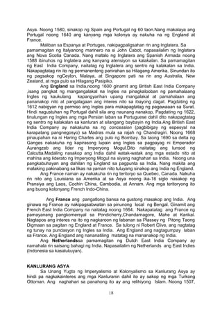 Asya. Noong 1580, sinakop ng Spain ang Portugal ng 60 taon.Nang makalaya ang
Portugal noong 1640 ang kanyang mga kolonya ay nakuha na ng England at
France.
Maliban sa Espanya at Portuges, nakipagpaligsahan rin ang Inglatera. Sa
pamamagitan ng Italyanong marinero na si John Cabot, napasailalim ng Inglatera
ang Nova Scotia Canada. Nang matalo ng Inglatera ang Spanish Armada noong
1588 ibinuhos ng Inglatera ang kanyang atensiyon sa kalakalan. Sa pamamagitan
ng East India Company, naitatag ng Inglatera ang sentro ng kalakalan sa India.
Nakapagtatag rin ito ng permanenteng panirahan sa Hilagang Amerika. Sinundan ito
ng pagsakop ngCeylon, Malaya, at Singapore pati na rin ang Australia, New
Zealand, at mga pulo sa Hilagang Pasipiko.
Ang England sa India,noong 1600 ginamit ang British East India Company
,isang pangkat ng mangangalakal na Ingles na pinagkalooban ng pamahalaang
Ingles ng kaukulang kapangyarihan upang mangalakal at pamahalaan ang
pananakop nito at pangalagaan ang interes nito sa ibayong dagat. Pagdating ng
1612 nabigyan ng permiso ang Ingles para makapagtatag ng pagawaaan sa Surat.
Hindi nagustuhan ng Portugal dahil sila ang naunang nanakop. Pagdating ng 1622,
tinulungan ng Ingles ang mga Persian laban sa Portuguese dahil dito nakapagtatag
ng sentro ng kalakalan sa kanluran at silangang baybayin ng India.Ang British East
India Company ay nakakuha na ng concession (pagbibigay ng espesyal na
karapatang pangnegosyo) sa Madras mula sa rajah ng Chandragiri. Noong 1668
pinaupahan na ni Haring Charles ang pulo ng Bombay. Sa taong 1690 sa delta ng
Ganges nakakuha ng kapirasong lupain ang Ingles sa pagpayag ni Emperador
Aurangzeb ang lider ng Imperyong Mogul.Dito naitatag ang lunsod ng
Calcutta.Madaling nasakop ang India dahil watak-watak ang mga estado nito at
mahina ang liderato ng Imperyong Mogul na siyang naghahari sa India. Noong una
pangkabuhayan ang dahilan ng England sa pagpunta sa India. Nang makita ang
malaking pakinabang sa likas na yaman nito tuluyang sinakop ang India ng England.
Ang France naman ay nakakuha rin ng teritoryo sa Quebec, Canada. Nakuha
rin nito ang Louisiana sa Amerika at sa Asya noong ika-18 siglo nasakop ng
Pransiya ang Laos, Cochin China, Cambodia, at Annam. Ang mga teritoryong ito
ang buong kolonyang French Indo-China.
Ang France ang pangatlong bansa na gustong masakop ang India. Ang
ginawa ng France ay nakipagsabwatan sa pinunong local ng Bengal. Ginamit ang
French East India Company na naitatag noong 1664. Nakapatatag ang France ng
pamayanang pangkomersyal sa Pondicherry,Chandarnagore, Mahe at Karikal.
Nagtapos ang interes na ito ng nagkaroon ng labanan sa Plassey ng Pitong Taong
Digmaan sa pagitan ng England at France. Sa tulong ni Robert Clive, ang nagtatag
ng tunay na pundasyon ng Ingles sa India. Ang England ang nagtagumpay laban
sa France. Ang England ang nananatiling matatag na mananakop ng India.
Ang Netherlandssa pamamagitan ng Dutch East India Company ay
namahala rin saisang bahagi ng India. Napasailalim ng Netherlands ang East Indies
(Indonesia sa kasalukuyan).
KANLURANG ASYA
Sa Unang Yugto ng Imperyalismo at Kolonyalismo sa Kanlurang Asya ay
hindi pa nagkakainteres ang mga Kanluranin dahil ito ay sakop ng mga Turkong
Ottoman. Ang naghahari sa panahong ito ay ang relihiyong Islam. Noong 1507,
18
 