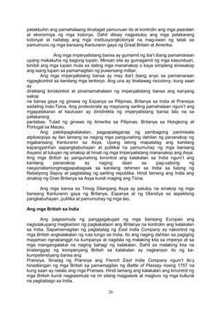 patakbuhin ang pamahalaang itinatagat pamunuan ito at kontrolin ang mga paaralan
at ekonomiya ng mga kolonya. Dahil ditoay nagpatuloy ang mga patakarang
kolonyal at naitatag ang mga institusyongkolonyal na mag-iiwan ng tatak sa
pamumuno ng mga bansang Kanluranin gaya ng Great Britain at Amerika.
Ang mga imperyalistang bansa ay gumamit ng iba’t ibang pamamaraan
upang makakuha ng bagong lupain. Minsan sila ay gumagamit ng mga kasunduan,
binibili ang mga lupain mula sa dating mga mananakop o kaya simpleng sinasakop
ang isang lupain sa pamamagitan ng puwersang militar.
Ang mga imperyalistang bansa ay may iba’t ibang anyo sa pamamaraan
ngpagkontrol sa kanilang mga teritoryo. Ang una ay tinatawag nacolony, kung saan
ay
direktang kinokontrol at pinamamahalaan ng imperyalistang bansa ang kanyang
sakop
na bansa gaya ng ginawa ng Espanya sa Pilipinas, Britanya sa India at Pransiya
sadating Indo-Tsina. Ang protectorate ay mayroong sariling pamahalaan nguni’t ang
mgapatakaran at kautusan ay dinidirekta ng imperyalistang bansa lalo na sa
patakarang
panlabas. Tulad ng ginawa ng Amerika sa Pilipinas, Britanya sa Hongkong at
Portugal sa Macau.
Ang pakikipagkalakalan, pagpapalaganap ng panibagong paniniwala
atpilosopiya ay ilan lamang sa naging mga pangunahing dahilan ng pananakop ng
mgabansang Kanluranin sa Asya. Upang lalong mapatatag ang kanilang
kapangyarihan sapangkabuhayan at pulitikal na pamumuhay ng mga bansang
Asyano at tuluyan ng sinakop at hinati ng mga Imperyalistang mananakop ang Asya.
Ang mga British ay pangunahing kinontrol ang kalakalan sa India nguni’t ang
kanilang pananakop ay naging daan sa pag-usbong ng
nasyonalismongmagpapabagsak sa kanilang rehimen sa India sa tulong ng
Rebelyong Sepoy at pagtatatag ng sariling republika. Hindi lamang ang India ang
sinakop ng Gran Britanya sa Asya kundi maging ang Tsina.
.
Ang mga bansa sa Timog Silangang Asya ay patuloy na sinakop ng mga
bansang Kanluranin gaya ng Britanya, Espanya at ng Olandiya sa aspektong
pangkabuhayan, pulitika at pamumuhay ng mga tao.
Ang mga British sa India
Ang pagsisimula ng panggagalugad ng mga bansang Europeo ang
nagtulakupang magkaroon ng pagkakataon ang Britanya na kontrolin ang kalakalan
sa India. Sapamamagitan ng pagtatatag ng East India Company ay nakontrol ng
mga British angkalakalan ng ruta tungo sa India. Ito ang naging dahilan sa pagiging
mayaman ngnabanggit na kumpanya at nagdala ng malaking kita sa imperyo at sa
mga mangangalakal na naging bahagi ng kalakalan. Dahil sa malaking kita na
tinatanggap ng kompanyang British sa kalakalan ay nagkaroon ito ng ka-
kumpetensiyang bansa ang
Pransiya. Itinatag ng Pransiya ang French East India Company nguni’t ito’y
hinadlangan ng mga British sa pamamagitan ng Battle of Plassey noong 1757 na
kung saan ay natalo ang mga Pranses. Hindi lamang ang kalakalan ang kinontrol ng
mga British kundi nagpasimula na rin silang magpasok at magturo ng mga kultural
na pagbabago sa India.
26
 