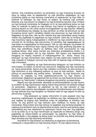 kolonya. Ang mahabang panahon ng pananakop ng mga Imperyong Europeo sa
Asya ay naging daan sa pagkakaroon ng mga pamilihan paglalagyan ng mga
produktong galing sa mga bansang mananakop at pagkukunan ng mga hilaw na
materyal na kailangan ng mga bansa sa pagbuo ng kanilang mga produkto.
Nasanay ang mga Asyano sa paggamit ng mga produktong dayuhan kaya minabuti
ng mga bansang mananakop na maglagay na rin ng mga pabrikang bubuo sa mga
hilaw na materyal na galing sa mga kolonya. Ang natural na kapaligiran ng mga
bansang Asyano ay unti unting naubos at pinagkakitaan ng mga dayuhan. Malaking
kita at pakinabang ang naibigay ng mga pamilihan sa antas ng ekonomiya ng mga
Europeong bansa nguni’t nanatiling nakatali ang ekonomiya ng mga kolonya dito.
Nagpatayo ng mga tulay, riles ng tren, kalsada ang mga mananakop upang maging
mabilis ang pagdadala at pagluluwas ng mga produkto. Dahil dito ay isinilang ang
mga Asyanong naging mangangalakal o middleman ng mga produkto kaya sila ay
umunlad din sa kanilang mga pamumuhay at nanatiling mga tagapagtaguyod ng
mga batas na magpapatibay sa kolonisasyon. Sila ay mga nabigyan ng puwesto sa
pamahalaan at ekonomiya kaya naging mahirap ang mga ginawang pag-aalsa ng
ilang mga patriotikong Asyano sa dahilang sila’y hindi sumusuporta sa mga
nasabing kilusan. Nais nilang manatili ang sistemang pinatatakbong direkta o di
direkta sa pamamagitan nila ng mga dayuhan. Sila ngayon ang nagsamantala
hanggang sa maging mayaman at makapangyarihan sa bansa. Inayos ang
kalusugan ng mga mamamayan kaya nagtayo ng mga ospital para magamot ang
mga maysakit at mabigyan ng lunas ang mga sakit na laganap bago dumating ang
mga mananakop .
Sa pagdating ng mga Kanluraninang kalagayan ng mga katutubo ay
hiwa-hiwalay na estado na iba-iba ang namumuno. Nagtatag ang mga mananakop
ng isang pamamahala. Ngunit ang mga matataas na posisyon ay para lamang sa
mga Kanluranin at ang mababang posisyon ay para sa mga katutubo. Naalis sa
kolonya na pamahalaan ang sariling bansa. Ipinakilala ng mga Kanluranin ang
Kaisipan na nagbigay ng hindi pagkakasundo-sundo ng mga Asyano sa
pamamahala. Nagkaroon ng paghahati-hati ng rehiyon sa mga Kanluraning bansa at
nagkaroon ng “fixed border” o takdang hangganan ang teritoryo ng bawat bansa.
Maging ang mga paniniwala, pilosopiya at pananampalataya ng mga Asyano
ay pinalitan ng mga dayuhankaya naging mabuti itong behikulo sa kanilang matagal
na pananakop.. Nagkaroon ng paghahalo ng lahi ng mga katutubo at mga
Kanluranin para makuha ang katapatan ng kolonya.Pinanghimasukan ang tradisyon
ng mga katutubo.Ang mga kaugalian ay nahaluan tulad sa mga pagkain at istilo ng
pamumuhay ay ginaya.
Ang edukasyon ay naging instrumento rin para payapain ang mga
Asyanong naghahangad ng pagbabago sa dahilang ang mga nakapag-aral na ito
ang nagdala ng bagong mga ideolohiya tungo sa pagbabago sa kanilang mga
bansa. Ito ang ginamit ng mga katutubo para makalaya sa kamay ng mga
mananakop. Nang matuto ang mga kolonya na ipaglaban ang kanilang karapatan at
nagising ang damdamin para sa pagmamahal sa bayan reporma ang kanilang sigaw
samantalang ang mas nakakarami ay separasyon naman ang nais. Ang paghahati
na ito ng antas ng uri ng mga mamamayan ay nagresulta sa dalawang sanga: ang
pagtatatag ng nasyon-estado sa pamamagitan ng pagbubuo ng mga batas at
Saligang Batas o ang paglago ng dating bayan na pinanatili ang dating kalinangan
bago dumating ang mga dayuhang mananakop.
Ang liberal na mga kaisipan ay nakatulong sa pagpukaw ng damdaming
makabayan o nasyonalismo sa mga bansang Asyano. Ito ang naging simula ng
33
 