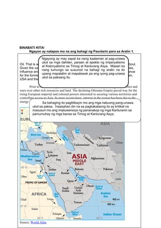 BINABATI KITA!
Ngayon ay natapos mo na ang bahagi ng Paunlarin para sa Aralin 1.
PAGNILAYAN AT UNAWAIN
GAWAIN 16: PAGBASA NG ISYUNG GLOBAl
PANUTO:
Basahin ang isyung global, suriin ang nilalaman nito.
39
Middle East
Oil. That is what the modern Middle Eastern geopolitics have usually been about.
Given the vast energy resources that form the backbone of western economies,
influence and involvement in the Middle East has been of paramount importance
for the former and current imperial and super powers, including France, Britain,
USA and the former Soviet Union.
Prior to the discovery of oil, the region had been a hotbed for religious conflict and
wars over other rich resources and land. The declining Ottoman Empire paved way for the
rising European imperial and colonial powers interested in securing various territories and
controlling access to Asia. In more recent times, interest in the region has been due to the
energy resources there.
Source: World Atlas
Sa bahaging ito pagtitibayin mo ang mga nabuong pang-unawa
ukol sa paksa. Inaasahan din na sa pagkakataong ito ay kritikal na
masusuri mo ang impluwensiya ng pananakop ng mga Kanluranin sa
pamumuhay ng mga bansa sa Timog at Kanlurang Asya.
Ngayong ay may sapat ka nang kaalaman at pag-unawa
ukol sa mga dahilan, paraan at epekto ng Imperyalismo
at Kolonyalismo sa Timog at Kanlurang Asya. Maaari ka
nang tumungo sa susunod na bahagi ng aralin na ito
upang mapalalim at mapalawak pa ang iyong pag-unawa
ukol sa paksang ito.
 
