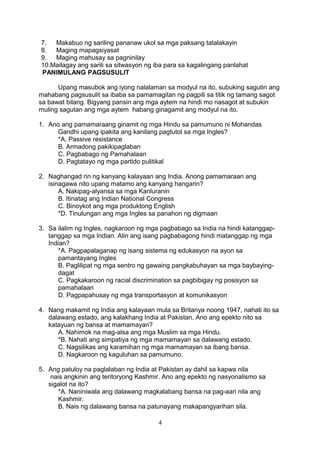 7. Makabuo ng sariling pananaw ukol sa mga paksang tatalakayin
8. Maging mapagsiyasat
9. Maging mahusay sa pagninilay
10.Mailagay ang sarili sa sitwasyon ng iba para sa kagalingang panlahat
PANIMULANG PAGSUSULIT
Upang masubok ang iyong nalalaman sa modyul na ito, subuking sagutin ang
mahabang pagsusulit sa ibaba sa pamamagitan ng pagpili sa titik ng tamang sagot
sa bawat bilang. Bigyang pansin ang mga aytem na hindi mo nasagot at subukin
muling sagutan ang mga aytem habang ginagamit ang modyul na ito.
1. Ano ang pamamaraang ginamit ng mga Hindu sa pamumuno ni Mohandas
Gandhi upang ipakita ang kanilang pagtutol sa mga Ingles?
*A. Passive resistance
B. Armadong pakikipaglaban
C. Pagbabago ng Pamahalaan
D. Pagtatayo ng mga partido pulitikal
2. Naghangad rin ng kanyang kalayaan ang India. Anong pamamaraan ang
isinagawa nito upang matamo ang kanyang hangarin?
A. Nakipag-alyansa sa mga Kanluranin
B. Itinatag ang Indian National Congress
C. Binoykot ang mga produktong English
*D. Tinulungan ang mga Ingles sa panahon ng digmaan
3. Sa ilalim ng Ingles, nagkaroon ng mga pagbabago sa India na hindi katanggap-
tanggap sa mga Indian. Alin ang isang pagbabagong hindi matanggap ng mga
Indian?
*A. Pagpapalaganap ng isang sistema ng edukasyon na ayon sa
pamantayang Ingles
B. Paglilipat ng mga sentro ng gawaing pangkabuhayan sa mga baybaying-
dagat
C. Pagkakaroon ng racial discrimination sa pagbibigay ng posisyon sa
pamahalaan
D. Pagpapahusay ng mga transportasyon at komunikasyon
4. Nang makamit ng India ang kalayaan mula sa Britanya noong 1947, nahati ito sa
dalawang estado, ang kalakhang India at Pakistan. Ano ang epekto nito sa
katayuan ng bansa at mamamayan?
A. Nahimok na mag-alsa ang mga Muslim sa mga Hindu.
*B. Nahati ang simpatiya ng mga mamamayan sa dalawang estado.
C. Nagsilikas ang karamihan ng mga mamamayan sa ibang bansa.
D. Nagkaroon ng kaguluhan sa pamumuno.
5. Ang patuloy na paglalaban ng India at Pakistan ay dahil sa kapwa nila
nais angkinin ang teritoryong Kashmir. Ano ang epekto ng nasyonalismo sa
sigalot na ito?
*A. Naniniwala ang dalawang magkalabang bansa na pag-aari nila ang
Kashmir.
B. Nais ng dalawang bansa na patunayang makapangyarihan sila.
4
 