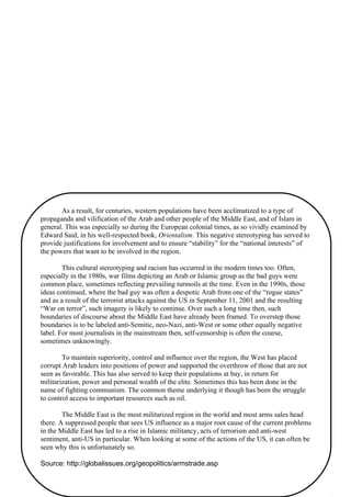 40
As a result, for centuries, western populations have been acclimatized to a type of
propaganda and vilification of the Arab and other people of the Middle East, and of Islam in
general. This was especially so during the European colonial times, as so vividly examined by
Edward Said, in his well-respected book, Orientalism. This negative stereotyping has served to
provide justifications for involvement and to ensure “stability” for the “national interests” of
the powers that want to be involved in the region.
This cultural stereotyping and racism has occurred in the modern times too. Often,
especially in the 1980s, war films depicting an Arab or Islamic group as the bad guys were
common place, sometimes reflecting prevailing turmoils at the time. Even in the 1990s, those
ideas continued, where the bad guy was often a despotic Arab from one of the “rogue states”
and as a result of the terrorist attacks against the US in September 11, 2001 and the resulting
“War on terror”, such imagery is likely to continue. Over such a long time then, such
boundaries of discourse about the Middle East have already been framed. To overstep those
boundaries is to be labeled anti-Semitic, neo-Nazi, anti-West or some other equally negative
label. For most journalists in the mainstream then, self-censorship is often the course,
sometimes unknowingly.
To maintain superiority, control and influence over the region, the West has placed
corrupt Arab leaders into positions of power and supported the overthrow of those that are not
seen as favorable. This has also served to keep their populations at bay, in return for
militarization, power and personal wealth of the elite. Sometimes this has been done in the
name of fighting communism. The common theme underlying it though has been the struggle
to control access to important resources such as oil.
The Middle East is the most militarized region in the world and most arms sales head
there. A suppressed people that sees US influence as a major root cause of the current problems
in the Middle East has led to a rise in Islamic militancy, acts of terrorism and anti-west
sentiment, anti-US in particular. When looking at some of the actions of the US, it can often be
seen why this is unfortunately so.
Source: http://globalissues.org/geopolitics/armstrade.asp
 