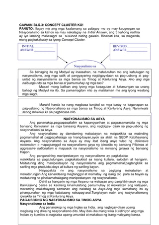 GAWAIN BLG.3: CONCEPT CLUSTER KO!
PANUTO: Ilagay mo ang mga kaalamang sa palagay mo ay may kaugnayan sa
Nasyonalismo sa kahon na may nakalagay na Initial Answer, ang 3 kahong natitira
ay iyo lamang masasagot sa susunod nating gawain. Binabati kita, sa maganda
mong pagkakakulay sa iyong Concept Cluster.
PAUNLARIN
46
Nasyonalismo sa
Timog at
Kanlurang Asya
REVISED_____________
ANSWER_____________
Epekto ng Nasyonalismo
sa mga bansa sa Timog at
Kanlurang Asya
INITIAL____________
ANSWER _____________
FINAL_______________
ANSWER_____________
Pagkatapos mong suriin ang iyong mga kaalaman tungkol sa pag-usbong ng
nasyonalismo sa mga bansa sa Timog at Kanlurang Asya, Natitiyak kong nais mong
malaman ang mga sagot sa iyong katanungan. Maaari mo lamang mabatid ang tamang
mga sagot sa pamamagitan ng iyong pagtupad sa iba’t ibang gawain sa susunod na
bahagi ng Modyul na ito.
Masusi mo ring suriin kung umaayon ba ang iyong mga dating alam, sa mga
bagong kaalaman na iyong natutuhan sa Modyul na ito.
NASYONALISMO SA ASYA
Ang pananakop,pagpapasailalim sa kapangyarihan at pagsasamantala ng mga
bansang Kanluranin sa mga bansang Asyano, ang nagbigay- daan sa pag-usbong ng
nasyonalismo sa Asya.
Ang nasyonalismo ay damdaming makabayan na maipakikita sa matinding
pagmamahal at pagpapahalaga sa Inang-bayan,ayon sa aklat na SEDP Kabihasnang
Asyano. Ang nasyonalismo sa Asya ay may ibat ibang anyo tulad ng defensive
nationalism o mapagtanggol na nasyonalismo gaya ng ipinakita ng bansang Pilipinas at
aggressive nationalism o mapusok na nasyonalismo na minsang ginawa ng bansang
Hapon.
Ang pangunahing manipestasyon ng nasyonalismo ay pagkakaisa
makikitaita sa pagtutulungan, pagkakabuklod sa iisang kultura, saloobin at hangarin.
Maituturing ding manipestasyon ng nasyonalismo ang pagmamahal,pagtangkilik sa
sariling mga produkto,ideya at kultura ng sariling bayan.
Naipapakita rin ang nasyonalismo sa pagiging makatwiran at
makatarungan.Ang kahandaang magtanggol at mamatay ng isang tao para sa bayan ay
maituturing na pinakamahalagang manipestasyon ng nasyonalismo.
Dahil sa hangarin ng mga Asyano na wakasan ang panghihimasok ng mga
Kanluraning bansa sa kanilang kinamulatang pamumuhay at makamtan ang kalayaan,
maraming makabayang samahan ang naitatag sa Asya.Ang mga samahang ito ay
pinangunahan ng mga kabataang nakapag-aral.Tunghayan natin ang nasyonalismong
ipinakita sa Timog at Kanlurang Asya.
PAG-USBONG NG NASYONALISMO SA TIMOG ASYA
Nasyonalismo sa India
Ang pananakop ng mga Ingles sa India, ang nagbigay-daan upang
magising ang diwa ng nasyonalismo dito. May ibat- iba mang wika at relihiyon ang mga
Indian ay kumilos at nagkaisa upang umunlad at makabuo ng isang malayang bansa.
Sa bahaging ito ng Modyul ay inaasahan, na matututuhan mo ang kahulugan ng
nasyonalismo, ang mga salik at pangyayaring nagbigay-daan sa pag-usbong at pag-
unlad ng nasyonalismo sa mga bansa sa Timog at Kanlurang Asya. Ano ang mga
naibunga nito sa mga bansa at pamumuhay ng mga tao?
Maaari mong balikan ang iyong mga kasagutan at katanungan sa unang
bahagi ng Modyul na ito. Sa pamamagitan nito ay malalaman mo ang iyong wastong
mga sagot.
Marahil handa ka nang magbasa tungkol sa mga tunay na kaganapan sa
pag-usbong ng Nasyonalismo sa mga bansa sa Timog at Kanlurang Asya. Naniniwala
akong mawiwili ka sa pagbabasa nito.
 