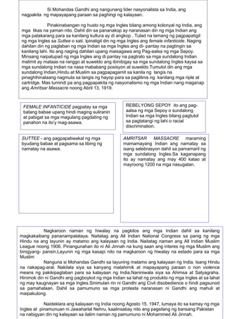 47
SUTTEE - ang pagpapatiwakal ng mga
byudang babae at pagsama sa libing ng
namatay na asawa.
FEMALE INFANTICIDE pagpatay sa mga
batang babae upang hindi maging suliranin
at pabigat sa mga magulang pagdating ng
panahon na ito’y mag-asawa.
REBELYONG SEPOY ito ang pag-
aalsa ng mga Sepoy o sundalong
Indian sa mga Ingles bilang pagtutol
sa pagtatangi ng lahi o racial
discrimination.
AMRITSAR MASSACRE maraming
mamamayang Indian ang namatay sa
isang selebrasyon dahil sa pamamaril ng
mga sundalong Ingles.Sa kaganapang
ito ay namatay ang may 400 katao at
mayroong 1200 na mga nasugatan.
Nagkaroon naman ng hiwalay na pagkilos ang mga Indian dahil sa kanilang
magkakaibang pananampalataya. Naitatag ang All Indian National Congress sa panig ng mga
Hindu na ang layunin ay matamo ang kalayaan ng India. Naitatag naman ang All Indian Muslim
League noong 1906. Pinangunahan ito ni Ali Jinnah na kung saan ang interes ng mga Muslim ang
binigyang- pansin.Layunin ng mga kasapi nito na magkaroon ng hiwalay na estado para sa mga
Muslim
Nanguna si Mohandas Gandhi sa layuning matamo ang kalayaan ng India. Isang Hindu
na nakapag-aral. Nakilala siya sa kanyang matahimik at mapayapang paraan o non violence
means ng pakikipaglaban para sa kalayaan ng India.Naniniwala siya sa Ahimsa at Satyagraha.
Hinimok din ni Gandhi ang pagboykot ng mga Indian sa lahat ng produkto ng mga Ingles at sa lahat
ng may kaugnayan sa mga Ingles.Sinimulan rin ni Gandhi ang Civil disobedience o hindi pagsunod
sa pamahalaan. Dahil sa pamumuno sa mga protesta naranasan ni Gandhi ang mahuli at
maipakulong.
Naideklara ang kalayaan ng India noong Agosto 15, 1947, lumaya ito sa kamay ng mga
Ingles at pinamunuan ni Jawaharlal Nehru, kaalinsabay nito ang pagsilang ng bansang Pakistan
na nabigyan din ng kalayaan sa ilalim naman ng pamumuno ni Mohammed Ali Jinnah.
Si Mohandas Gandhi ang nangunang lider nasyonalista sa India, ang
nagpakita ng mapayapang paraan sa paghingi ng kalayaan.
Pinakinabangan ng husto ng mga Ingles bilang among kolonyal ng India, ang
mga likas na yaman nito. Dahil din sa pananakop ay naranasan din ng mga Indian ang
mga patakarang para sa kanilang kultura ay di angkop . Tulad na lamang ng pagpapatigil
ng mga Ingles sa Suttee o sati. Ipinatigil din ng mga Ingles ang female infanticide. Naging
dahilan din ng paglaban ng mga Indian sa mga Ingles ang di- pantay na pagtingin sa
kanilang lahi. Ito ang naging dahilan upang maisagawa ang Pag-aalsa ng mga Sepoy.
Minsang naipatupad ng mga Ingles ang di pantay na pagtrato sa mga sundalong Indian
malimit ay mataas na ranggo at suweldo ang ibinibigay sa mga sundalong Ingles kaysa sa
mga sundalong Indian na nasa mababang posisyon at suweldo.Tumutol din ang mga
sundalong Indian,Hindu at Muslim sa pagpapagamit sa kanila ng langis na
pinaghihinalaang nagmula sa langis ng hayop para sa paglilinis ng kanilang mga riple at
cartridge. Mas tumindi pa ang pagpapakita ng nasyonalismo ng mga Indian nang maganap
ang Amritsar Massacre noong Abril 13, 1919.
 