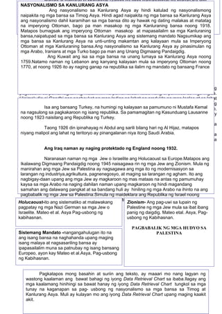 48
Nabaril at namatay si Mohandas Gandhi na hindi nagtagumpay na mapag-isa ang
Hindu at Muslim sa isang bansa.
Ahimsa- Ito ang hindi pagagamit ng dahas o non violence Ang Satyagraha nman ay
ukol sa paglalabas ng katotohanan kasama ang pagdarasal,meditasyon,at pag-aayuno ayon kay
Mateo et al.Asya, Pag-Usbong ng Kabihasnan
AMRITSAR MASSACRE IPASOK pati picture
Sa pangunguna ni Mohandas Gandhi hiniling ng mga Indian ang kalayaan at hindi lamang
pagsasarili sa pamamagitan ng matahimik na pamamaraan tulad nang di pakikiisa sa mga Ingles.
Hinimok din ni Gandhi ang pagboykot ng mga Indian sa lahat ng produkto ng mga Ingles at sa lahat
ng may kaugnayan sa mga Ingles,dahilan upang ang mga ito ay malugi.Maituturing itong isang
manipestasyon ng nasyonalismo,ang pagtangkilik at mataas na pagtingin sa sariling mga produkto,
bagay ,ideya, kultura na nagmula sa sariling bayan. Ang di pagbabayad ng buwis sa mga Ingles ay
kanilang ring isinagawa.
Sinimulan rin ni Gandhi ang Civil disobedience o hindi pagsunod sa pamahalaan. Dahil sa
pamumuno sa mga protesta naranasan ni Gandhi ang mahuli at maipakulong.
Taong 1935 nang pagkalooban ng mga Ingles ang mga Indian ng pagkakataong mamahala
sa India. Subalit ang mga Indian ay hindi nasiyahan sa pagbabagong ito kung kaya’t nagpatuloy sa
paghingi ng kalayaan hanggang sa ito ay makamtan noog Agosto14,1947.
Isa ang bansang Turkey, na humingi ng kalayaan sa pamumuno ni Mustafa Kemal
na nagsulong sa pagkakaroon ng isang republika. Sa pamamagitan ng Kasunduang Lausanne
noong 1923 naisilang ang Republika ng Turkey.
Taong 1926 din ipinahayag ni Abdul ang sarili bilang hari ng Al Hijaz, matapos
niyang malipol ang lahat ng teritoryo ay pinangalanan niya itong Saudi Arabia.
Ang Iraq naman ay naging protektado ng England noong 1932.
Naranasan naman ng mga Jew o Israelite ang Holucaoust sa Europe.Matapos ang
Ikalawang Digmaang Pandaigdig noong 1945 naisagawa rin ng mga Jew ang Zionism. Mula ng
manirahan ang mga Jew sa Palestina ay nagsagawa ang mga ito ng modernisasyon sa
larangan ng industriya,agrikultura, pagnenegosyo, at maging sa larangan ng agham. Ito ang
nagbigay-daan upang ang mga Jew ay magkaroon ng mas mataas na antas ng pamumuhay
kaysa sa mga Arabo na naging dahilan naman upang magkaroon ng hindi magandang
samahan ang dalawang pangkat at sa bandang huli ay hiniling ng mga Arabo na ihinto na ang
pagbabalik ng mga Jew sa Palestina.Simula ng maideklara ang Republika ng Israel noong
Mayo 14, 1948 nagsimula na ang tensyon sa Palestina.
Pagkatapos mong basahin at suriin ang teksto, ay maaari mo nang lagyan ng
wastong kaalaman ang bawat bahagi ng iyong Data Retrieval Chart sa ibaba.Ilagay ang
mga kaalamang hinihingi sa bawat hanay ng iyong Data Retrieval Chart tungkol sa mga
tunay na kaganapan sa pag- usbong ng nasyonalismo sa mga bansa sa Timog at
Kanlurang Asya. Muli ay kulayan mo ang iyong Data Retrieval Chart upang maging kaakit
akit.
Holucaoust-ito ang sistematiko at malawakang
pagpatay ng mga Nazi German sa mga Jew o
Israelite. Mateo et al. Asya Pag-usbong ng
kabihasnan.
Zionism- Ang pag-uwi sa lupain ng
Palestine ng mga Jew mula sa ibat ibang
panig ng daigdig. Mateo etal. Asya, Pag-
usbong ng Kabihasnan.
PAGBABALIK NG MGA HUDYO SA
PALESTINASistemang Mandato -nangangahulugan ito na
ang isang bansa na naghahanda upang maging
isang malaya at nagsasariling bansa ay
ipapasailalim muna sa patnubay ng isang bansang
Europeo, ayon kay Mateo et al.Asya, Pag-usbong
ng Kabihasnan.
NASYONALISMO SA KANLURANG ASYA
Ang nasyonalismo sa Kanlurang Asya ay hindi katulad ng nasyonalismong
naipakita ng mga bansa sa Timog Asya. Hindi agad naipakita ng mga bansa sa Kanlurang Asya
ang nasyonalismo dahil karamihan sa mga bansa dito ay hawak ng dating malakas at matatag
na imperyong Ottoman, bago pa man masakop ng mga Kanluraning bansa noong 1918.
Matapos bumagsak ang imperyong Ottoman masakop at mapasailalim sa mga Kanluraning
bansa,naipatupad sa mga bansa sa Kanlurang Asya ang sistemang mandato Nagsumikap ang
mga bansa sa Kanlurang Asya na unti-unting makamtan ang kalayaan mula sa Imperyong
Ottoman at mga Kanluraning bansa.Ang nasyonalismo sa Kanlurang Asya ay pinasimulan ng
mga Arabo, Iranians at mga Turko bago pa man ang Unang Digmaang Pandaigdig.
Ang Kuwait ang isa sa mga bansa na unang lumaya sa Kanlurang Asya noong
1759.Natamo naman ng Lebanon ang kanyang kalayaan mula sa imperyong Ottoman noong
1770, at noong 1926 ito ay naging ganap na republika sa ilalim ng mandato ng bansang France
 