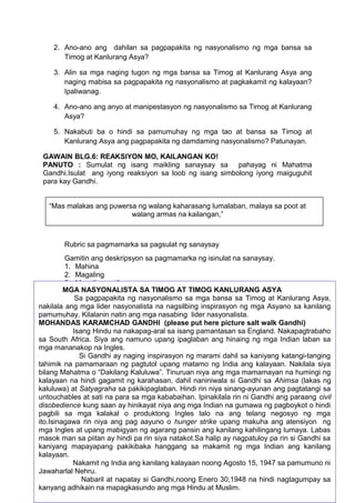 2. Ano-ano ang dahilan sa pagpapakita ng nasyonalismo ng mga bansa sa
Timog at Kanlurang Asya?
3. Alin sa mga naging tugon ng mga bansa sa Timog at Kanlurang Asya ang
naging mabisa sa pagpapakita ng nasyonalismo at pagkakamit ng kalayaan?
Ipaliwanag.
4. Ano-ano ang anyo at manipestasyon ng nasyonalismo sa Timog at Kanlurang
Asya?
5. Nakabuti ba o hindi sa pamumuhay ng mga tao at bansa sa Timog at
Kanlurang Asya ang pagpapakita ng damdaming nasyonalismo? Patunayan.
GAWAIN BLG.6: REAKSIYON MO, KAILANGAN KO!
PANUTO : Sumulat ng isang maikling sanaysay sa pahayag ni Mahatma
Gandhi.Isulat ang iyong reaksiyon sa loob ng isang simbolong iyong maiguguhit
para kay Gandhi.
“Mas malakas ang puwersa ng walang kaharasang lumalaban, malaya sa poot at
walang armas na kailangan,”
Rubric sa pagmamarka sa pagsulat ng sanaysay
Gamitin ang deskripsyon sa pagmamarka ng isinulat na sanaysay.
1. Mahina
2. Magaling
3. Magaling- galing
4. Napakagaling
5. Superyor
_______________ (Organisayon) Lohikal ang presentasiyon at nagpapakita ng
pagkakaugnay ng mga isyu.
_______________ (Nilalaman) May ebidensya ng pang-unawa sa pangunahing
mga konsepto.
_______________ (Presentasiyon) Naisulat nang malinaw, wasto at maayos ang
mga pangungusap.
_______________ ( Kabuuang epekto) Epekto sa magbabasa.
Kabuuang iskor___________
Paksa (2.6) Mga pamamaraang ginamit sa Timog at Kanlurang Asya sa
pagtatamo
ng kalayaan mula sa kolonyalismong kilusang nasyonalista
GAWAIN BLG.7: Pagsusuri ng Teksto
50
MGA NASYONALISTA SA TIMOG AT TIMOG KANLURANG ASYA
Sa pagpapakita ng nasyonalismo sa mga bansa sa Timog at Kanlurang Asya,
nakilala ang mga lider nasyonalista na nagsilbing inspirasyon ng mga Asyano sa kanilang
pamumuhay. Kilalanin natin ang mga nasabing lider nasyonalista.
MOHANDAS KARAMCHAD GANDHI (please put here picture salt walk Gandhi)
Isang Hindu na nakapag-aral sa isang pamantasan sa England. Nakapagtrabaho
sa South Africa. Siya ang namuno upang ipaglaban ang hinaing ng mga Indian laban sa
mga mananakop na Ingles.
Si Gandhi ay naging inspirasyon ng marami dahil sa kaniyang katangi-tanging
tahimik na pamamaraan ng pagtutol upang matamo ng India ang kalayaan. Nakilala siya
bilang Mahatma o “Dakilang Kaluluwa”. Tinuruan niya ang mga mamamayan na humingi ng
kalayaan na hindi gagamit ng karahasan, dahil naniniwala si Gandhi sa Ahimsa (lakas ng
kaluluwa) at Satyagraha sa pakikipaglaban. Hindi rin niya sinang-ayunan ang pagtatangi sa
untouchables at sati na para sa mga kababaihan. Ipinakilala rin ni Gandhi ang paraang civil
disobedience kung saan ay hinikayat niya ang mga Indian na gumawa ng pagboykot o hindi
pagbili sa mga kalakal o produktong Ingles lalo na ang telang negosyo ng mga
ito.Isinagawa rin niya ang pag aayuno o hunger strike upang makuha ang atensiyon ng
mga Ingles at upang mabigyan ng agarang pansin ang kanilang kahilingang lumaya. Labas
masok man sa piitan ay hindi pa rin siya natakot.Sa halip ay nagpatuloy pa rin si Gandhi sa
kaniyang mapayapang pakikibaka hanggang sa makamit ng mga Indian ang kanilang
kalayaan.
Nakamit ng India ang kanilang kalayaan noong Agosto 15, 1947 sa pamumuno ni
Jawaharlal Nehru.
Nabaril at napatay si Gandhi,noong Enero 30,1948 na hindi nagtagumpay sa
kanyang adhikain na mapagkasundo ang mga Hindu at Muslim.
 