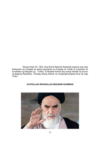 Noong Hulyo 24, 1923, Ang Grand National Assembly kasama ang mga
Kanluranin ay lumagda sa isang kasunduan na tinawag na Treaty of Luasanne na
kumikilala ng kalayaan ng Turkey. Si Mustafa Kemal ang unang nahalal na pinuno
ng Bagong Republika. Tinawag siyang Ataturk na nangangahulugang Ama ng mga
Turko.
AYATOLLAH ROUHOLLAH MOUSARI KHOMEINI
52
 