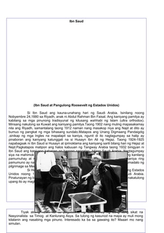 Si Ayatollah Khomeini ay isinilang noong Setyembre 24, 1902, lumaki sa
pangangalaga ng kaniyang ina at tiyahin, matapos mamatay ang kaniyang ama sa
kamay ng mga bandido. Nang mamatay ang kaniyang ina siya ay naiwan sa
pangangalaga at pagsusubaybay ng kaniyang nakatatandang kapatid.
Noong 1962 nagsimula si Ayatollah na maging aktibo sa larangan ng
politika. Kasama siya sa mga pagkilos at pagbatikos sa mga karahasang
isinasagawa ng kanilang Shah sa mga mamamayan at ang tahasang pagpanig at
pangangalaga nito sa interes ng mga dayuhan tulad ng Estados Unidos. Si Ayatollah
rin ay gumawa ng makasaysayang pagtatalumpati noong Hunyo 3, 1963 laban sa
patuloy na pagkiling ng Shah ng Iran sa mga makadayuhang pakikialam at
pagsuporta nito sa Israel. Sa pamamagitan ng gawaing ito ay naaresto at nakulong
si Ayalollah na umani ng malawakang pagsuporta ng mga mamamayan na naging
sanhi ng kaguluhan sa bansa.
Naranasan din ni Ayatollah ang maipatapon sa ibang bansa tulad ng Turkey at Iraq
noong Nobyembre 1964, dahil sa pagsusulat at pangangaral laban sa pamunuang
mayroon ang kaniyang bansa. Pagkatapos mabuwag ang pamahalaan ng Iran sa
pamamagitan ng Rebolusyong Islamic noong 1979 at mapatalsik ang Shah muling
bumalik si Ayatollah sa Iran na muling tinanggap ng mga mamamayan. Noong
Pebrero 1989 siya ay nagpalabas ng isang Fatwa sa estasyon ng Tehran Radio na
nagbibigay ng parusang kamatayan laban sa isang manunulat na Ingles na si
Salman Rushdie at sa kaniyang tagapagpalimbag ng aklat na may titulong Satanic
Verses.
Namatay si Ayatollah noong Hunyo 3, 1989 sa gulang na 70
taon.KInikila siya bilang isa sa mga malupit na lider ng ika-20 siglo.
53
Tiyak akong nawili ka sa pagbabasa ng talambuhay ng ating ilang sikat na
Nasyonalista sa Timog at Kanlurang Asya. Sa tulong ng kasunod na mapa ay muli mong
kilalanin ang nasabing mga pinuno. Interesado ka ba sa gawaing ito? Maaari mo nang
simulan.
Ibn Saud
(Ibn Saud at Pangulong Roosevelt ng Estados Unidos)
Si Ibn Saud ang kauna-unahang hari ng Saudi Arabia. Isinilang noong
Nobyembre 24,1880 sa Riyadh, anak ni Abdul Rahman Bin Faisal. Ang kaniyang pamilya ay
kabilang sa mga pinunong tradisyunal ng kilusang wahhabi ng Islam (ultra orthodox).
Minsang nakulong sa Kuwait ang kaniyang pamilya.Taong 1902 nang muling mapasakamay
nila ang Riyadh, samantalang taong 1912 naman nang masakop niya ang Najd at dito ay
bumuo ng pangkat ng mga bihasang sundalo.Matapos ang Unang Digmaang Pandaigdig
,sinikap ng mga Ingles na mapalapit sa kaniya, ngunit di ito nagtagumpay sa halip ay
pinaboran ang kaniyang katunggali na si Husayn Ibn Ali ng Hejaz. Taong 1924-1925
napabagsak ni Ibn Saud si Husayn at iprinoklama ang kaniyang sarili bilang hari ng Hejaz at
Nejd.Pagkatapos matipon ang halos kabuuan ng Tangway Arabia taong 1932 binigyan ni
Ibn Saud ang kaniyang kaharian ng bagong pangalan bilang Saudi Arabia. Nagtagumpay
siya na mahimok ang mga Nomadikong tribo o pangkat- etniko na mapaayos ang kanilang
pamumuhay at iwasan na ang gawain ng panggugulo at paghihiganti. Sa kaniya ring
pamumuno ay nawala ang mga nakawan at pangingikil na nangyayari sa mga dumadalo ng
pilgrimage sa Mecca at Medina.
Si Haring Ibn Saud ang nagbigay ng pahintulot sa isang kompanya ng Estados
Unidos noong 1936 at 1939 upang magkaroon ng oil concession sa Saudi Arabia.
Pinatunayan ng bansa na ang mina ng langis ang pinakamayaman sa daigdig na nakatulong
upang ito ay magkaroon ng pambansang pag-unlad.
 