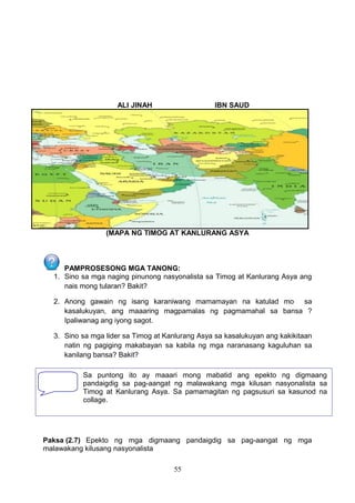 ALI JINAH IBN SAUD
(MAPA NG TIMOG AT KANLURANG ASYA
PAMPROSESONG MGA TANONG:
1. Sino sa mga naging pinunong nasyonalista sa Timog at Kanlurang Asya ang
nais mong tularan? Bakit?
2. Anong gawain ng isang karaniwang mamamayan na katulad mo sa
kasalukuyan, ang maaaring magpamalas ng pagmamahal sa bansa ?
Ipaliwanag ang iyong sagot.
3. Sino sa mga lider sa Timog at Kanlurang Asya sa kasalukuyan ang kakikitaan
natin ng pagiging makabayan sa kabila ng mga naranasang kaguluhan sa
kanilang bansa? Bakit?
Paksa (2.7) Epekto ng mga digmaang pandaigdig sa pag-aangat ng mga
malawakang kilusang nasyonalista
55
Sa puntong ito ay maaari mong mabatid ang epekto ng digmaang
pandaigdig sa pag-aangat ng malawakang mga kilusan nasyonalista sa
Timog at Kanlurang Asya. Sa pamamagitan ng pagsusuri sa kasunod na
collage.
 