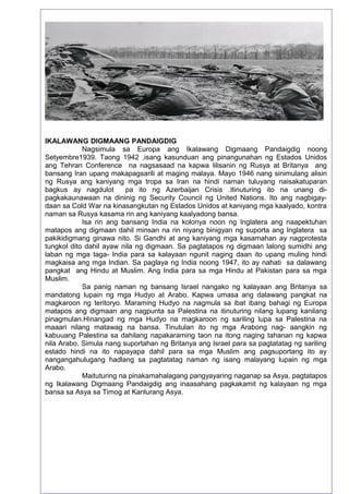 58
IKALAWANG DIGMAANG PANDAIGDIG
Nagsimula sa Europa ang Ikalawang Digmaang Pandaigdig noong
Setyembre1939. Taong 1942 ,isang kasunduan ang pinangunahan ng Estados Unidos
ang Tehran Conference na nagsasaad na kapwa lilisanin ng Rusya at Britanya ang
bansang Iran upang makapagsarili at maging malaya. Mayo 1946 nang sinimulang alisin
ng Rusya ang kaniyang mga tropa sa Iran na hindi naman tuluyang naisakatuparan
bagkus ay nagdulot pa ito ng Azerbaijan Crisis .Itinuturing ito na unang di-
pagkakaunawaan na dininig ng Security Council ng United Nations. Ito ang nagbigay-
daan sa Cold War na kinasangkutan ng Estados Unidos at kaniyang mga kaalyado, kontra
naman sa Rusya kasama rin ang kaniyang kaalyadong bansa.
Isa rin ang bansang India na kolonya noon ng Inglatera ang naapektuhan
matapos ang digmaan dahil minsan na rin niyang binigyan ng suporta ang Inglatera sa
pakikidigmang ginawa nito. Si Gandhi at ang kaniyang mga kasamahan ay nagprotesta
tungkol dito dahil ayaw nila ng digmaan. Sa pagtatapos ng digmaan lalong sumidhi ang
laban ng mga taga- India para sa kalayaan ngunit naging daan ito upang muling hindi
magkaisa ang mga Indian. Sa paglaya ng India noong 1947, ito ay nahati sa dalawang
pangkat ang Hindu at Muslim. Ang India para sa mga Hindu at Pakistan para sa mga
Muslim.
Sa panig naman ng bansang Israel nangako ng kalayaan ang Britanya sa
mandatong lupain ng mga Hudyo at Arabo. Kapwa umasa ang dalawang pangkat na
magkaroon ng teritoryo. Maraming Hudyo na nagmula sa ibat ibang bahagi ng Europa
matapos ang digmaan ang nagpunta sa Palestina na itinuturing nilang lupang kanilang
pinagmulan.Hinangad ng mga Hudyo na magkaroon ng sariling lupa sa Palestina na
maaari nilang matawag na bansa. Tinutulan ito ng mga Arabong nag- aangkin ng
kabuuang Palestina sa dahilang napakaraming taon na itong naging tahanan ng kapwa
nila Arabo. Simula nang suportahan ng Britanya ang Israel para sa pagtatatag ng sariling
estado hindi na ito napayapa dahil para sa mga Muslim ang pagsuportang ito ay
nangangahulugang hadlang sa pagtatatag naman ng isang malayang lupain ng mga
Arabo.
Maituturing na pinakamahalagang pangyayaring naganap sa Asya, pagtatapos
ng Ikalawang Digmaang Pandaigdig ang inaasahang pagkakamit ng kalayaan ng mga
bansa sa Asya sa Timog at Kanlurang Asya.
 