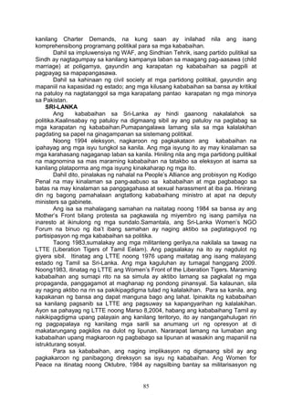 kanilang Charter Demands, na kung saan ay inilahad nila ang isang
komprehensibong programang politikal para sa mga kababaihan.
Dahil sa impluwensiya ng WAF, ang Sindhian Tehrik, isang partido pulitikal sa
Sindh ay nagtagumpay sa kanilang kampanya laban sa maagang pag-aasawa (child
marriage) at poligamya, gayundin ang karapatan ng kababaihan sa pagpili at
pagpayag sa mapapangasawa.
Dahil sa kahinaan ng civil society at mga partidong politikal, gayundin ang
mapaniil na kapasidad ng estado; ang mga kilusang kababaihan sa bansa ay kritikal
na patuloy na nagtatanggol sa mga karapatang pantao karapatan ng mga minorya
sa Pakistan.
SRI-LANKA
Ang kababaihan sa Sri-Lanka ay hindi gaanong nakalalahok sa
politika.Kaalinsabay ng patuloy na digmaang sibil ay ang patuloy na paglabag sa
mga karapatan ng kababaihan.Pumapangalawa lamang sila sa mga kalalakihan
pagdating sa papel na ginagampanan sa sistemang politikal.
Noong 1994 eleksyon, nagkaroon ng pagkakataon ang kababaihan na
ipahayag ang mga isyu tungkol sa kanila. Ang mga isyung ito ay may kinalaman sa
mga karahasang nagaganap laban sa kanila. Hiniling nila ang mga partidong pulitikal
na magnomina sa mas maraming kababaihan na tatakbo sa eleksyon at isama sa
kanilang plataporma ang mga isyung kinakaharap ng mga ito.
Dahil dito, pinalakas ng nahalal na People’s Alliance ang probisyon ng Kodigo
Penal na may kinalaman sa pang-aabuso sa kababaihan at mga pagbabago sa
batas na may kinalaman sa panggagahasa at sexual harassment at iba pa. Hinirang
din ng bagong pamahalaan angtatlong kababaihang ministro at apat na deputy
ministers sa gabinete.
Ang isa sa mahalagang samahan na naitatag noong 1984 sa bansa ay ang
Mother’s Front bilang protesta sa pagkawala ng miyembro ng isang pamilya na
inaresto at ikinulong ng mga sundalo.Samantala, ang Sri-Lanka Women’s NGO
Forum na binuo ng iba’t ibang samahan ay naging aktibo sa pagtataguyod ng
partisipasyon ng mga kababaihan sa politika.
Taong 1983,sumalakay ang mga militanteng gerilya,na nakilala sa tawag na
LTTE (Liberation Tigers of Tamil Eelam). Ang pagsalakay na ito ay nagdulot ng
giyera sibil. Itinatag ang LTTE noong 1976 upang maitatag ang isang malayang
estado ng Tamil sa Sri-Lanka. Ang mga kaguluhan ay tumagal hanggang 2009.
Noong1983, itinatag ng LTTE ang Women’s Front of the Liberation Tigers. Maraming
kababaihan ang sumapi rito na sa simula ay aktibo lamang sa pagkalat ng mga
propaganda, panggagamot at maghanap ng pondong pinansyal. Sa kalaunan, sila
ay naging aktibo na rin sa pakikipagdigma tulad ng kalalakihan. Para sa kanila, ang
kapakanan ng bansa ang dapat manguna bago ang lahat. Ipinakita ng kababaihan
sa kanilang pagsanib sa LTTE ang pagsuway sa kapangyarihan ng kalalakihan.
Ayon sa pahayag ng LTTE noong Marso 8,2004, habang ang kababaihang Tamil ay
nakikipagdigma upang palayain ang kanilang teritoryo, ito ay nangangahulugan rin
ng pagpapalaya ng kanilang mga sarili sa anumang uri ng opresyon at di
makatarungang pagkilos na dulot ng lipunan. Nararapat lamang na lumaban ang
kababaihan upang magkaroon ng pagbabago sa lipunan at wasakin ang mapaniil na
istrukturang sosyal.
Para sa kababaihan, ang naging implikasyon ng digmaang sibil ay ang
pagkakaroon ng panibagong direksyon sa isyu ng kababaihan. Ang Women for
Peace na itinatag noong Oktubre, 1984 ay nagsilbing bantay sa militarisasyon ng
85
 