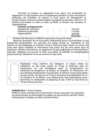 Humanap ng larawan na nagpapakita kung paano ang pamahalaan ay
nagpatupad ng mga programa para sa kagalingang panlahat ng mga mamamayan.
Ipaliwanag ang ipinakikita ng larawan at kung paano ito nakapagdulot ng
transpormasyon sa lipunan sa pamamagitan ng pagsulat ng sanaysay. Idikit sa ½ na
kartolina ang larawan at isulat sa ibaba ng idinikit na larawan ang sanaysay na
nagpapaliwanag.
Kraytirya ng Pagmamarka:
Kaangkupan ng larawan - - - - - 8 puntos
Nilalaman ng sanaysay - - - - -7 puntos
Pagkamalikhain - - - - - 5 puntos
20 puntos
GAWAIN BLG 1: Picture Analysis
PANUTO: Suriin ang kasunod na mga larawan.Tukuyin kung saan may kaugnayan
ang bawat larawan sa pamamagitan ng pagbuo ng mga ginulong mga letra bilang
tamang paksa na ilalagay sa ibaba ng bawat larawan.
91
Binabati kita! Mahusay at malikhain ang ginawa mong photo essay.
Ngayong naunawaan mo na kung paano nakatutulong ang uri ng pamahalaan at mga
programang pangkalahatan nito, gayundin ang naging ambag ng kababaihan at ang
naidulot na mga pagbabago sa rehiyong Timog at Kanlurang Asya; ihanda mo naman ang
iyong sarili upang matalakay at maunawaan kung paano ang iba pang aspeto gaya ng
edukasyon, relihiyon at ekonomiya, ay nagdulot din ng mga pagbabago sa naturang rehiyon.
Gayundin, tatalakayin sa susunod na aralin ang epekto ng kalakalan sa papagbabagong
pang-ekonomiya. Malalaman mo ito sa susunod na mga aralin.
Pagkatapos mong malaman ang kalagayan, at naging ambag ng
kababaihan sa ibat ibang bahagi ng Timog at Kanlurang Asya ay
napatunayan mo ang mahalagang papel na ginagampanan ng
kababaihan.Sa bahaging ito ng Modyul, ay inaasahan na matututuhan mo
ang bahaging ginagampanan ng edukasyon at relihiyon sa ibat ibang aspeto
ng pamumuhay ng mga tao sa Timog at Kanlurang Asya.Mababatid mo rin
sa bahaging ito ng Modyul, ang kasalukuyang mga pagbabagong pang-
ekonomiya na nakaaapekto sa pagsulong at pag- unlad ng mga bansa sa
Timog at Kanlurang Asya.
 