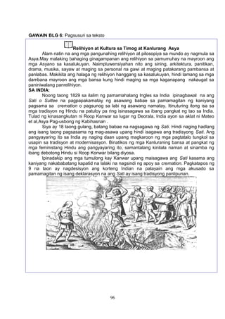 GAWAIN BLG 6: Pagsusuri sa teksto
96
Relihiyon at Kultura sa Timog at Kanlurang Asya
Alam natin na ang mga pangunahing relihiyon at pilosopiya sa mundo ay nagmula sa
Asya.May malaking bahaging ginagampanan ang relihiyon sa pamumuhay na mayroon ang
mga Asyano sa kasalukuyan. Naimpluwensiyahan nito ang sining, arkitektura, panitikan,
drama, musika, sayaw at maging sa personal na gawi at maging patakarang pambansa at
panlabas. Makikita ang halaga ng relihiyon hanggang sa kasalukuyan, hindi lamang sa mga
dambana mayroon ang mga bansa kung hindi maging sa mga kaganapang nakaugat sa
paniniwalang panrelihiyon.
SA INDIA:
Noong taong 1829 sa ilalim ng pamamahalang Ingles sa India ipinagbawal na ang
Sati o Suttee na pagpapakamatay ng asawang babae sa pamamagitan ng kaniyang
pagsama sa cremation o pagsunog sa labi ng asawang namatay. Itinuturing itong isa sa
mga tradisyon ng Hindu na patuloy pa ring isinasagawa sa ibang pangkat ng tao sa India.
Tulad ng kinasangkutan ni Roop Kanwar sa lugar ng Deorala, India ayon sa aklat ni Mateo
et al,Asya Pag-usbong ng Kabihasnan .
Siya ay 18 taong gulang, batang babae na nagsagawa ng Sati. Hindi naging hadlang
ang isang taong pagsasama ng mag-asawa upang hindi isagawa ang tradisyong Sati. Ang
pangyayaring ito sa India ay naging daan upang magkaroon ng mga pagtatalo tungkol sa
usapin sa tradisyon at modernisasyon. Binatikos ng mga Kanluraning bansa at pangkat ng
mga feministang Hindu ang pangyayaring ito, samantalang kinilala naman at sinamba ng
ibang debotong Hindu si Roop Konwar bilang diyosa.
Ipinadakip ang mga tumulong kay Kanwar upang maisagawa ang Sati kasama ang
kaniyang nakababatang kapatid na lalaki na nagsindi ng apoy sa cremation. Pagkatapos ng
9 na taon ay nagdesisyon ang korteng Indian na palayain ang mga akusado sa
pamamagitan ng isang deklarasyon na ang Sati ay isang tradisyong panlipunan.
 