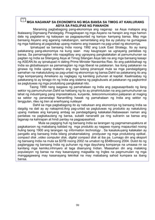 99
MGA NAGANAP SA EKONOMIYA NG MGA BANSA SA TIMOG AT KANLURANG
ASYA SA PAGLIPAS NG PANAHON
Maraming pagbabagong pang-ekonomiya ang naganap sa Asya matapos ang
Ikalawang Digmaang Pandaigdig. Pinagsikapan ng mga Asyano na harapin ang mga hamon
dala ng pagtatamo ng kalayaan sa pagpapaunlad ng kaniya- kaniyang bansa. May mga
bansang Asyano ang agarang nakabangon, samantalang ang iba ay patuloy na gumagawa
ng mga hakbang at pagsisikap upang matamo ang inaasam na pag-unlad ng ekonomiya.
Ipinatupad sa bansang India noong 1992 ang Look East Strategy. Ito ay isang
patakarang pang-ekonomiya na kung saan may kaugnayan sa ugnayang panlabas ng
bansa, Sa pamamagitan nito napagtibay ang ugnayang pangkalakalan at pamumuhunan sa
pagitan ng India sa Silangang Asya at Timog Silangan Asya lalo na ang mga bansang kasapi
ng ASEAN.Ito ay ipinatupad ni dating Prime Minister Narasinba Rao. Ito ang pakikibahagi ng
India sa globalisasyon sa pamamagitan ng mga liberal na patakaran. Isa itong patakaran na
ginawa ng India upang matamo ang mga tulong pinansyal mula sa mga pandaigdigang
samahan na makatutulong sa pag-unlad ng ekonomiya ng bansa.Dahil sa patakarang ito ang
mga kompanyang Ameikano ay naglagay ng kanilang puhunan at kapital. Kaalinsabay ng
patakarang to ay binago rin ng India ang sistema ng pagbubuwis at patakaran ng pagkontrol
sa pagluluwas ng mga produktong pangkalakal nito.
Taong 1999 nang isagawa ng pamahalaan ng India ang pagsasapribado ng ilang
sektor ng pamumuhunan.Dahil sa hakbang ng ito ay pinahintulutan na ang pamumuhunan sa
lahat ng industriyang pang imprastraktura, kuryente, telecommunication,paliparan at maging
sa sektor ng pananalapi Nanantiling hawak ng pamahalaan ng India ang sektor ng
tanggulan, riles ng tren at enerhiyang nukleyar
Dahil sa mga pagbabagong ito ay nabuksan ang ekonomiya ng bansang India sa
daigdig na dati ay ay nakapinid.Ang pag-unlad sa pagluluwas ng produkto ay nakatulong
upang maitaas ang kanyang ambag sa pandaigdigang kalakalan.Nabawasan naman ang
panlabas na pagkakautang ng bansa, subalit nananatili pa ring suliranin sa bansa ang
laganap na kahirapan at hindi pantay na pagpapasahod.
Mula sa pagiging huli ng bansang India sa larangan ng pagmamanupaktura at
pagkakaroon ng mababang kalidad ng mga produkto ay nagawa niyang mapaunlad noong
huling taong 1900 ang larangan ng information technology . Sa kasalukuyang kalakalan ay
pangatlo ang bansang India bilang pinakamalaking prodyuser ng mga produktong optikal,
compact disk ,video computer disk, digital compact disk at iba pa. Lumago din ang eksport
ng bansang India na mula sa $37B noong 2002 na umabot ng $54Bnoong 2004. Dulot ito ng
pagtanggap ng bansang India ng puhunan ng mga dayuhang kompanya na umaasa rin sa
kanilang mga kemiko,inhinyero at taga disenyong Indian. Maasahan din ang malaking
populasyon ng bansa na may kasanayang magsalita ng Ingles na pagmumulan ng mga
manggagawang may kasanayang teknikal na may mababang sahod kumpara sa ibang
bansa.
 