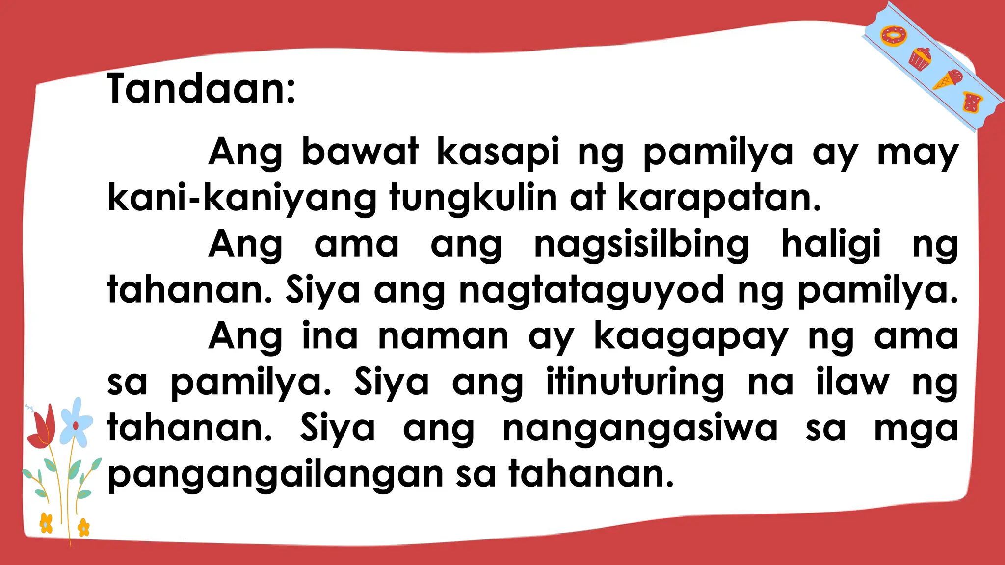 Ang bawat kasapi ng pamilya ay may
kani-kaniyang tungkulin at karapatan.
Ang ama ang nagsisilbing haligi ng
tahanan. Siya ang nagtataguyod ng pamilya.
Ang ina naman ay kaagapay ng ama
sa pamilya. Siya ang itinuturing na ilaw ng
tahanan. Siya ang nangangasiwa sa mga
pangangailangan sa tahanan.
Tandaan:
 