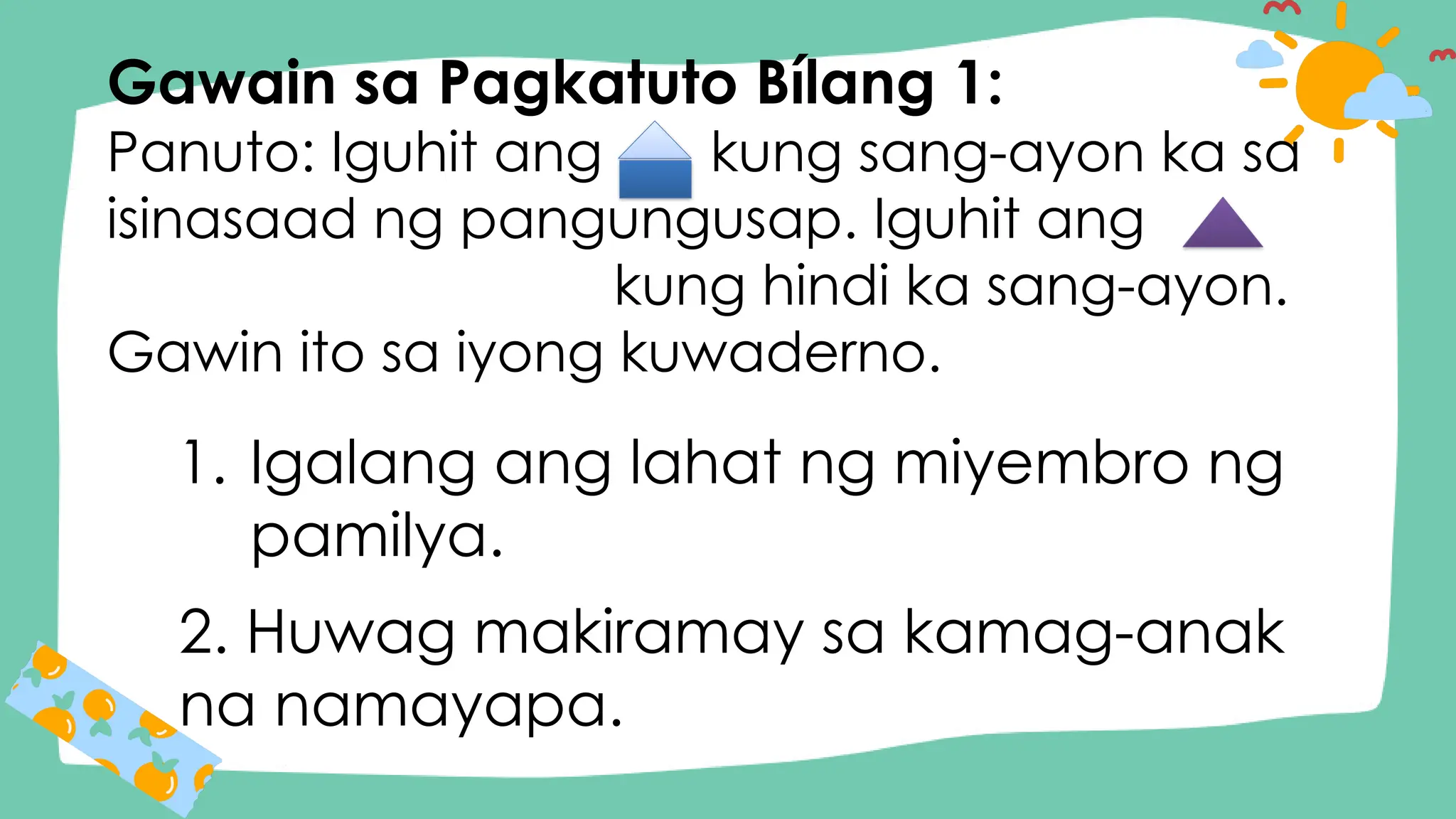 Gawain sa Pagkatuto Bílang 1:
Panuto: Iguhit ang kung sang-ayon ka sa
isinasaad ng pangungusap. Iguhit ang
kung hindi ka sang-ayon.
Gawin ito sa iyong kuwaderno.
1. Igalang ang lahat ng miyembro ng
pamilya.
2. Huwag makiramay sa kamag-anak
na namayapa.
 