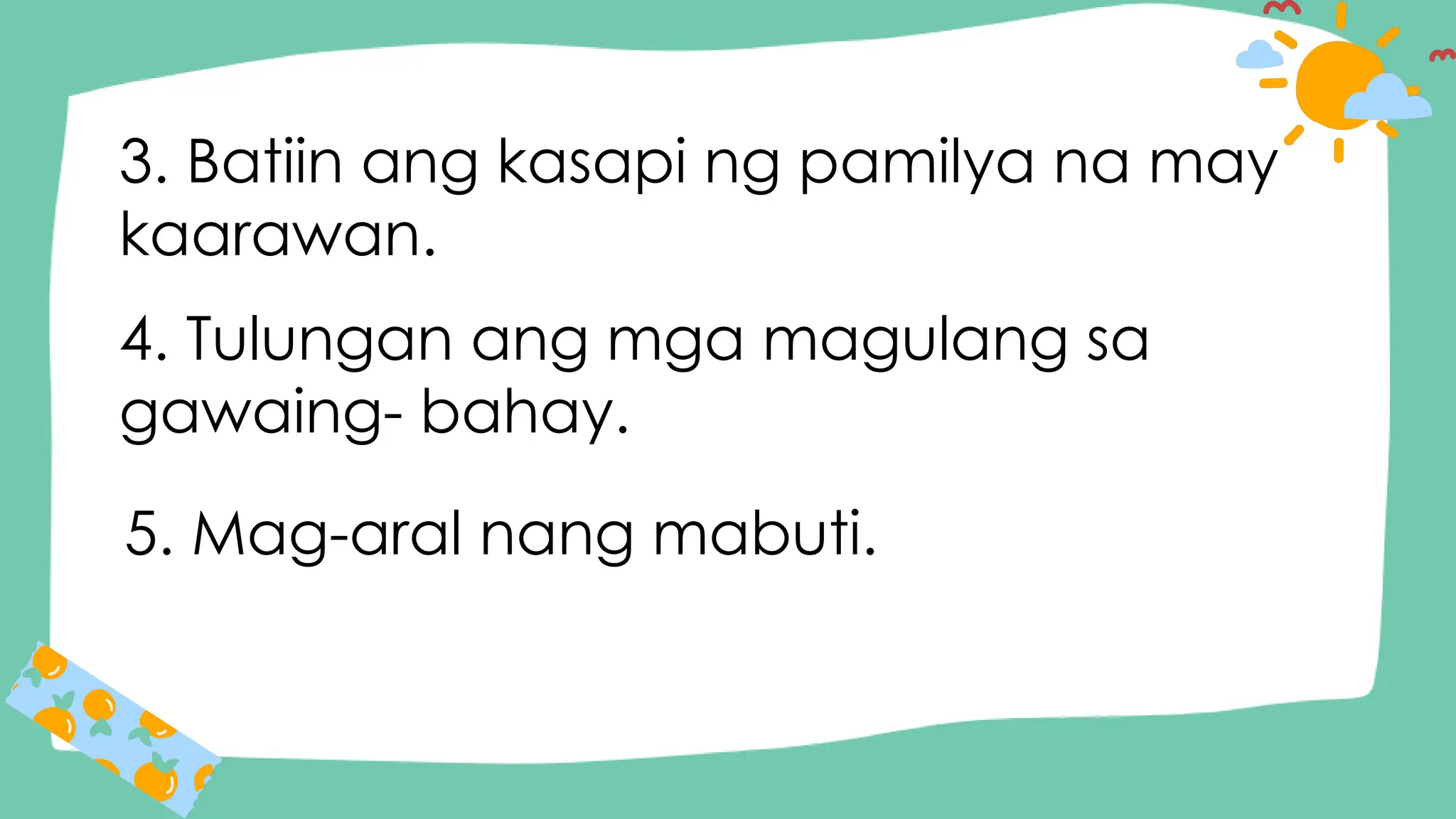3. Batiin ang kasapi ng pamilya na may
kaarawan.
4. Tulungan ang mga magulang sa
gawaing- bahay.
5. Mag-aral nang mabuti.
 
