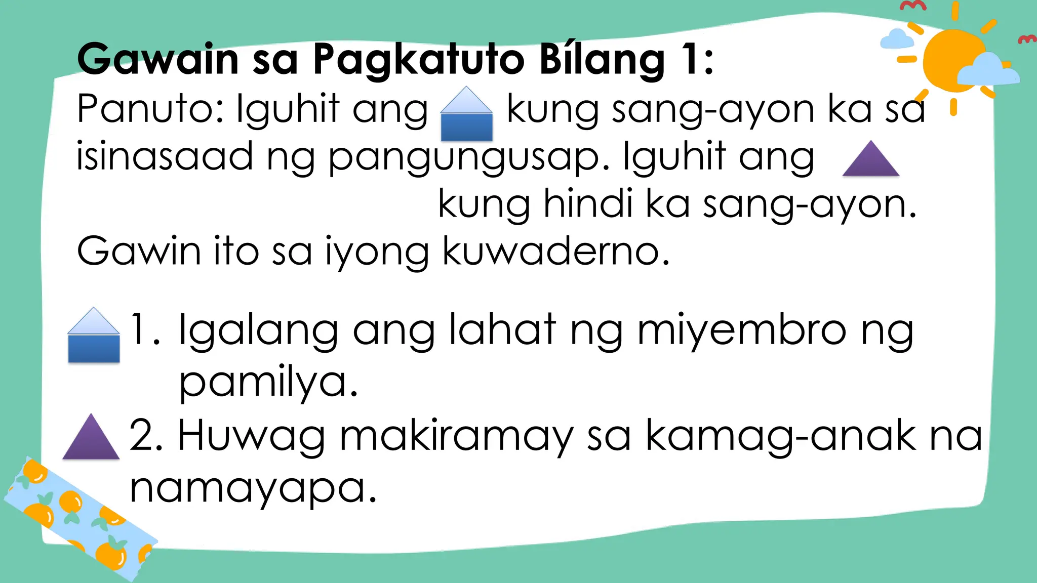 Gawain sa Pagkatuto Bílang 1:
Panuto: Iguhit ang kung sang-ayon ka sa
isinasaad ng pangungusap. Iguhit ang
kung hindi ka sang-ayon.
Gawin ito sa iyong kuwaderno.
1. Igalang ang lahat ng miyembro ng
pamilya.
2. Huwag makiramay sa kamag-anak na
namayapa.
 