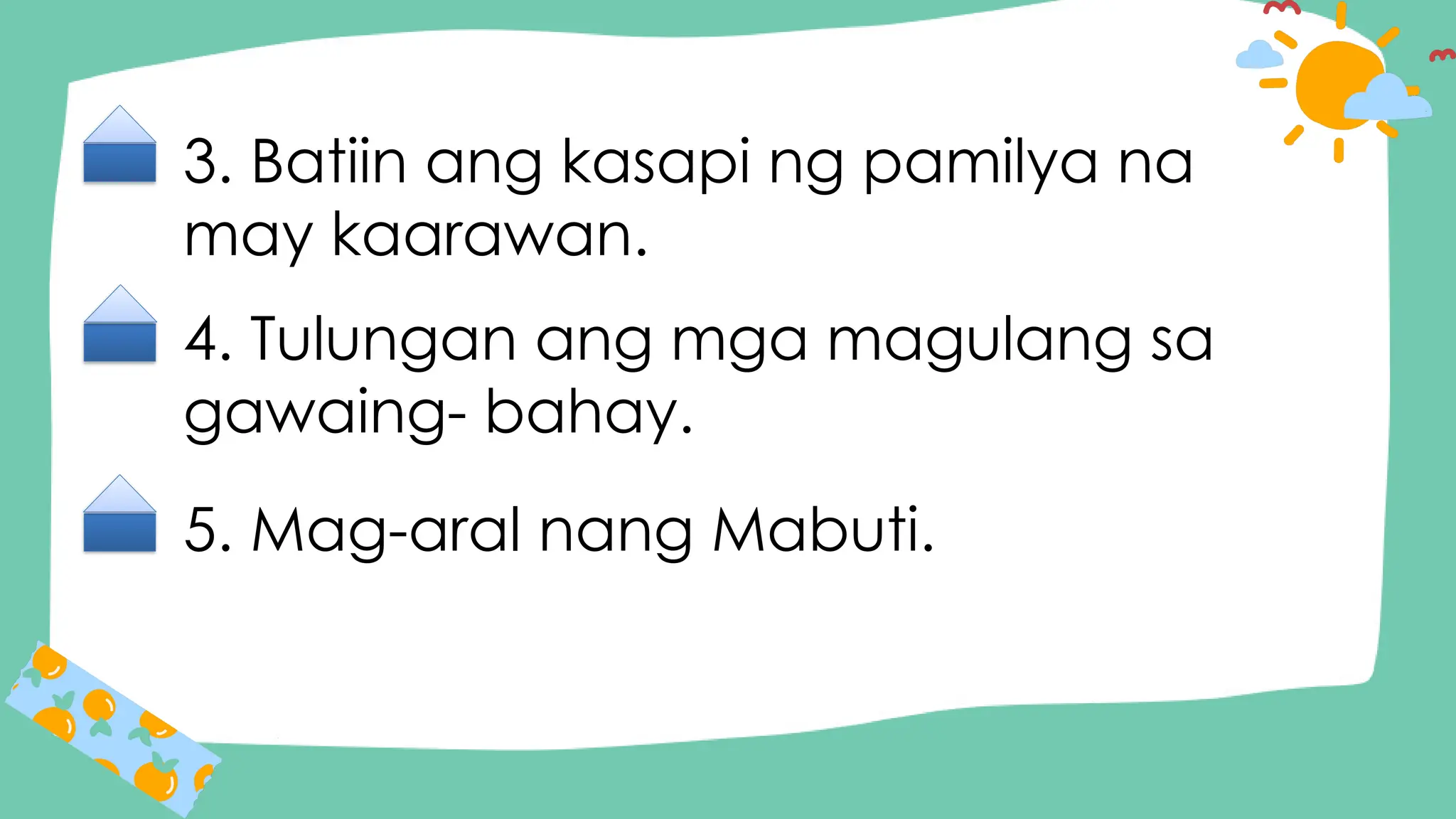 3. Batiin ang kasapi ng pamilya na
may kaarawan.
4. Tulungan ang mga magulang sa
gawaing- bahay.
5. Mag-aral nang Mabuti.
 