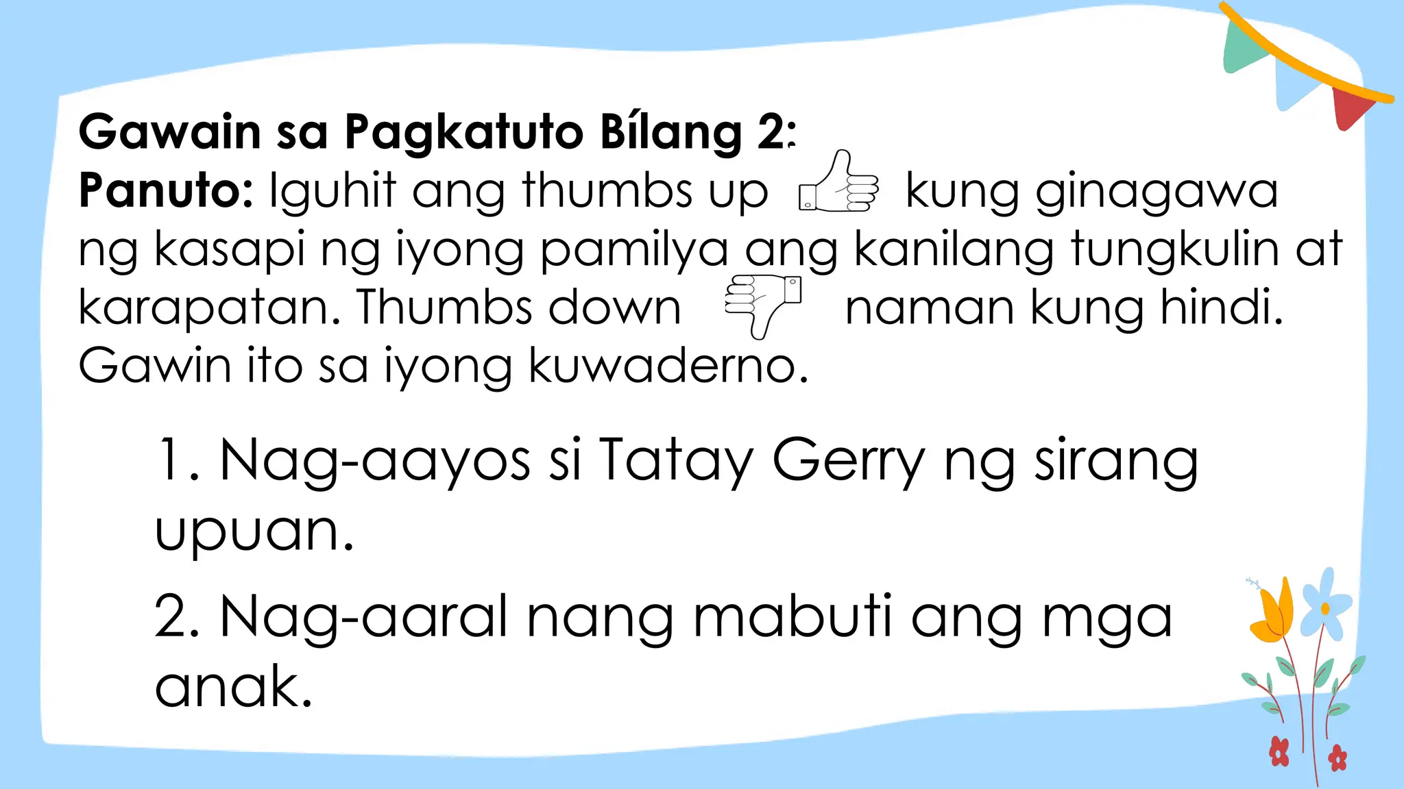 Gawain sa Pagkatuto Bílang 2:
Panuto: Iguhit ang thumbs up kung ginagawa
ng kasapi ng iyong pamilya ang kanilang tungkulin at
karapatan. Thumbs down naman kung hindi.
Gawin ito sa iyong kuwaderno.
1. Nag-aayos si Tatay Gerry ng sirang
upuan.
2. Nag-aaral nang mabuti ang mga
anak.
 