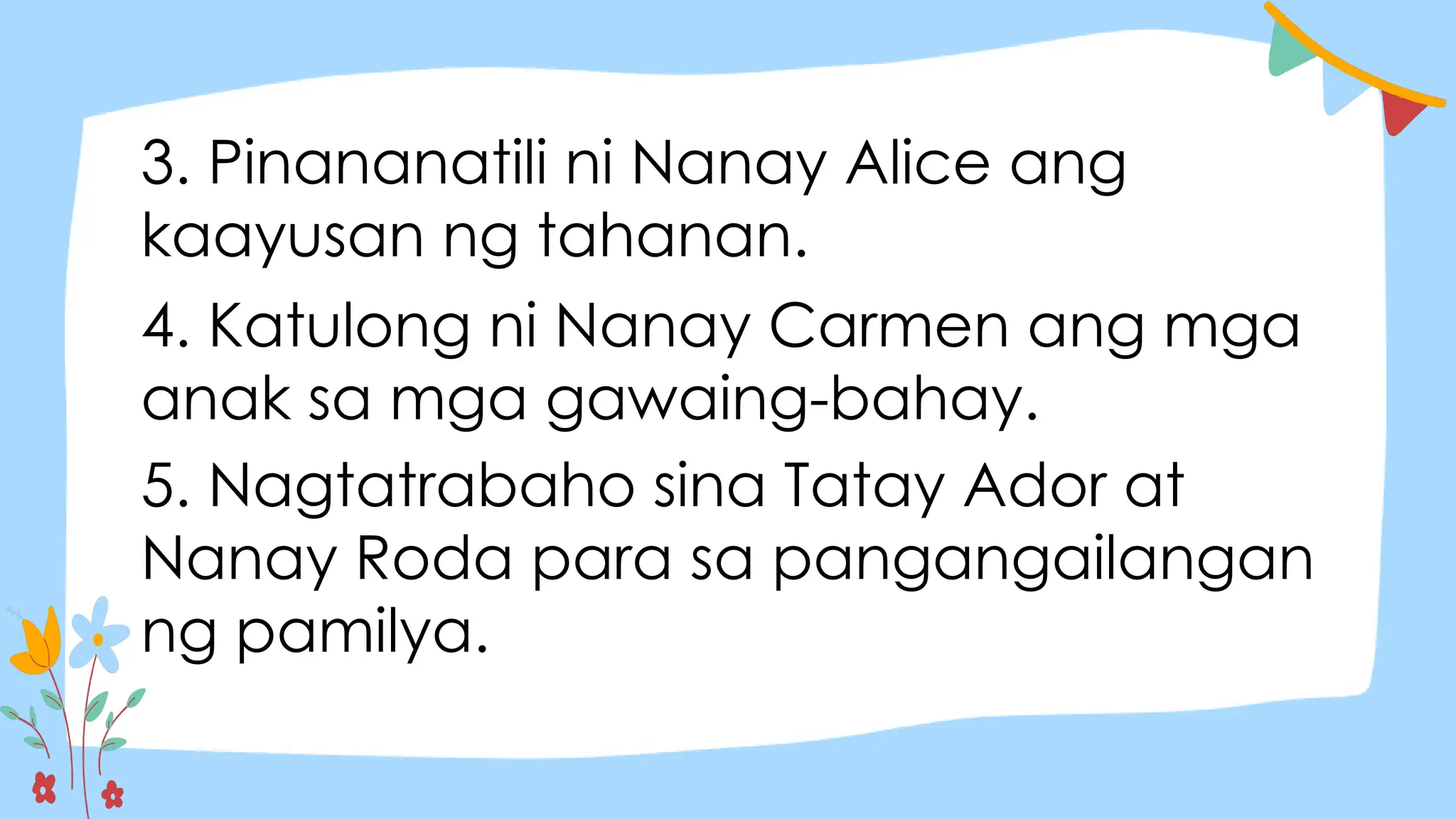 3. Pinananatili ni Nanay Alice ang
kaayusan ng tahanan.
4. Katulong ni Nanay Carmen ang mga
anak sa mga gawaing-bahay.
5. Nagtatrabaho sina Tatay Ador at
Nanay Roda para sa pangangailangan
ng pamilya.
 