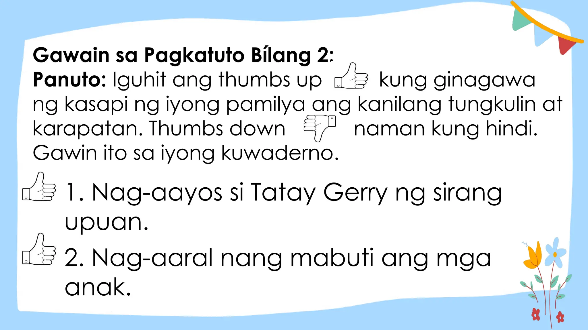 Gawain sa Pagkatuto Bílang 2:
Panuto: Iguhit ang thumbs up kung ginagawa
ng kasapi ng iyong pamilya ang kanilang tungkulin at
karapatan. Thumbs down naman kung hindi.
Gawin ito sa iyong kuwaderno.
1. Nag-aayos si Tatay Gerry ng sirang
upuan.
2. Nag-aaral nang mabuti ang mga
anak.
 