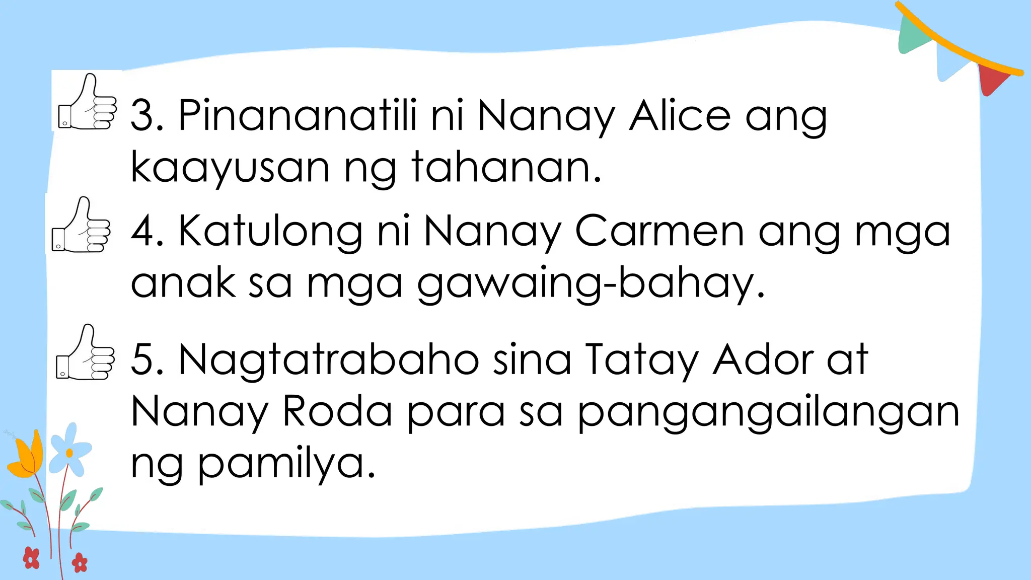 3. Pinananatili ni Nanay Alice ang
kaayusan ng tahanan.
4. Katulong ni Nanay Carmen ang mga
anak sa mga gawaing-bahay.
5. Nagtatrabaho sina Tatay Ador at
Nanay Roda para sa pangangailangan
ng pamilya.
 