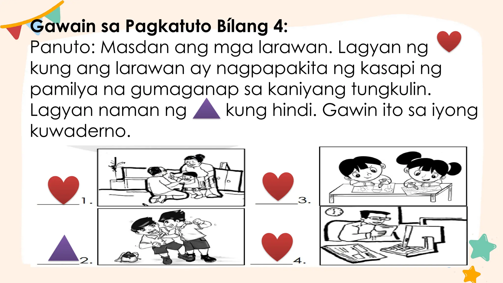 Gawain sa Pagkatuto Bílang 4:
Panuto: Masdan ang mga larawan. Lagyan ng
kung ang larawan ay nagpapakita ng kasapi ng
pamilya na gumaganap sa kaniyang tungkulin.
Lagyan naman ng kung hindi. Gawin ito sa iyong
kuwaderno.
 
