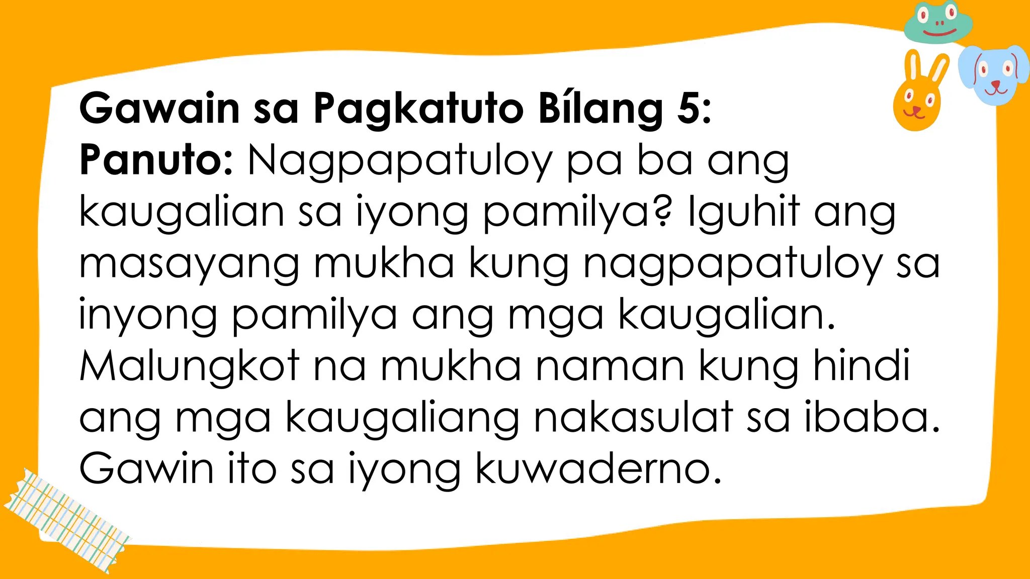 Gawain sa Pagkatuto Bílang 5:
Panuto: Nagpapatuloy pa ba ang
kaugalian sa iyong pamilya? Iguhit ang
masayang mukha kung nagpapatuloy sa
inyong pamilya ang mga kaugalian.
Malungkot na mukha naman kung hindi
ang mga kaugaliang nakasulat sa ibaba.
Gawin ito sa iyong kuwaderno.
 