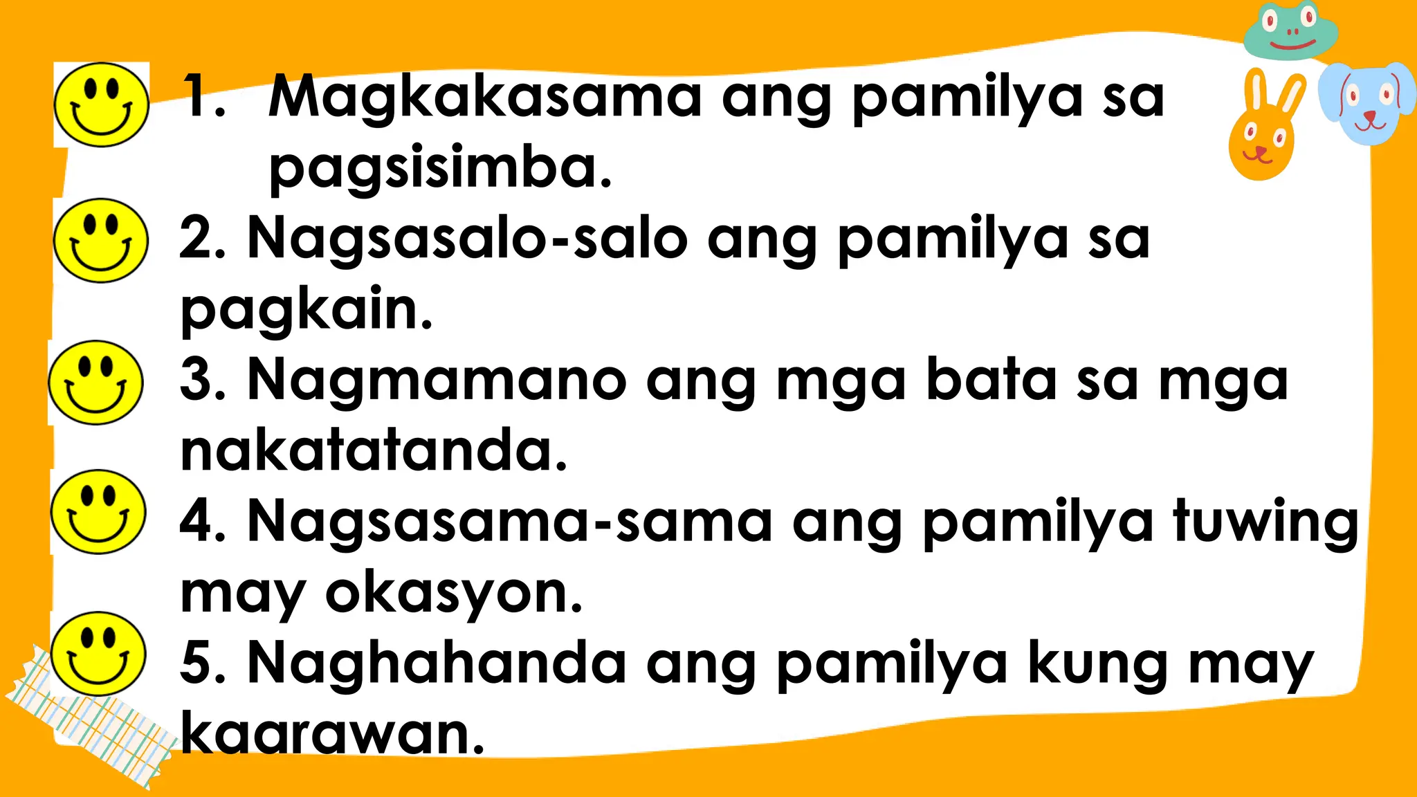 1. Magkakasama ang pamilya sa
pagsisimba.
2. Nagsasalo-salo ang pamilya sa
pagkain.
3. Nagmamano ang mga bata sa mga
nakatatanda.
4. Nagsasama-sama ang pamilya tuwing
may okasyon.
5. Naghahanda ang pamilya kung may
kaarawan.
 