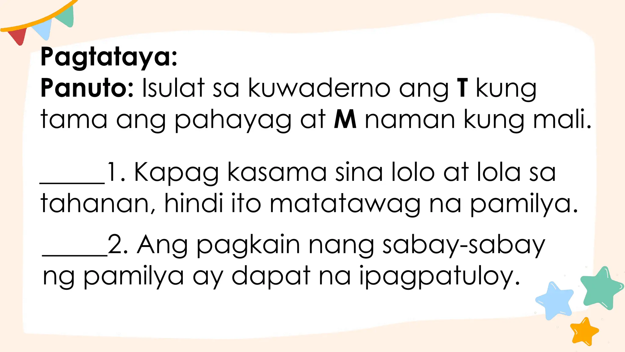 Pagtataya:
Panuto: Isulat sa kuwaderno ang T kung
tama ang pahayag at M naman kung mali.
_____1. Kapag kasama sina lolo at lola sa
tahanan, hindi ito matatawag na pamilya.
_____2. Ang pagkain nang sabay-sabay
ng pamilya ay dapat na ipagpatuloy.
 