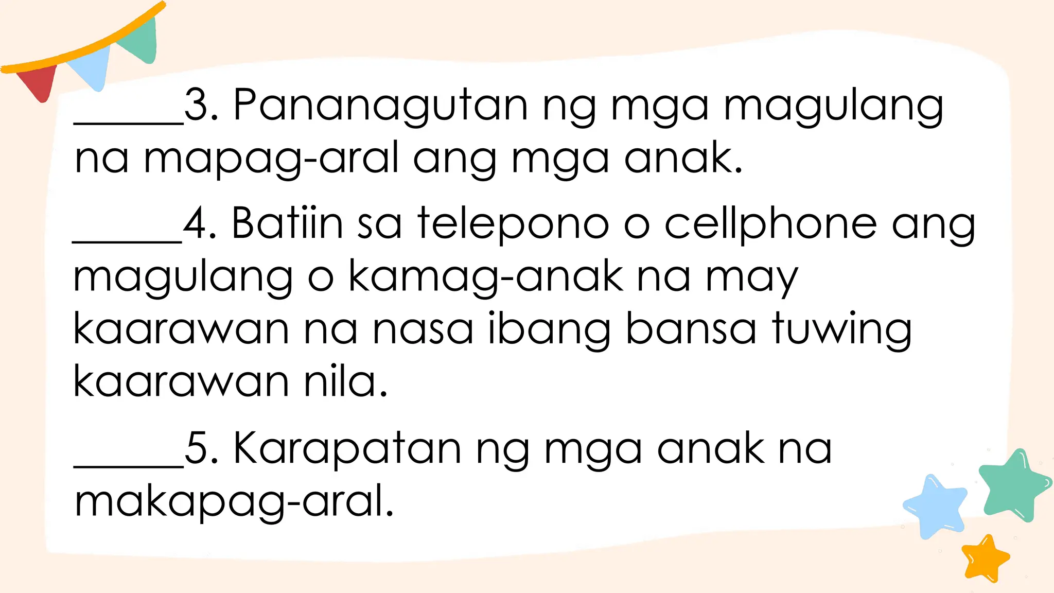 _____3. Pananagutan ng mga magulang
na mapag-aral ang mga anak.
_____4. Batiin sa telepono o cellphone ang
magulang o kamag-anak na may
kaarawan na nasa ibang bansa tuwing
kaarawan nila.
_____5. Karapatan ng mga anak na
makapag-aral.
 