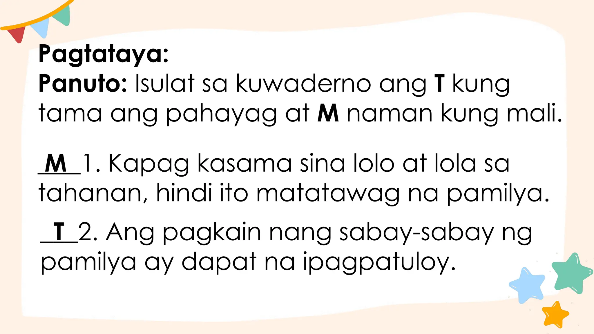 Pagtataya:
Panuto: Isulat sa kuwaderno ang T kung
tama ang pahayag at M naman kung mali.
M 1. Kapag kasama sina lolo at lola sa
tahanan, hindi ito matatawag na pamilya.
T 2. Ang pagkain nang sabay-sabay ng
pamilya ay dapat na ipagpatuloy.
 