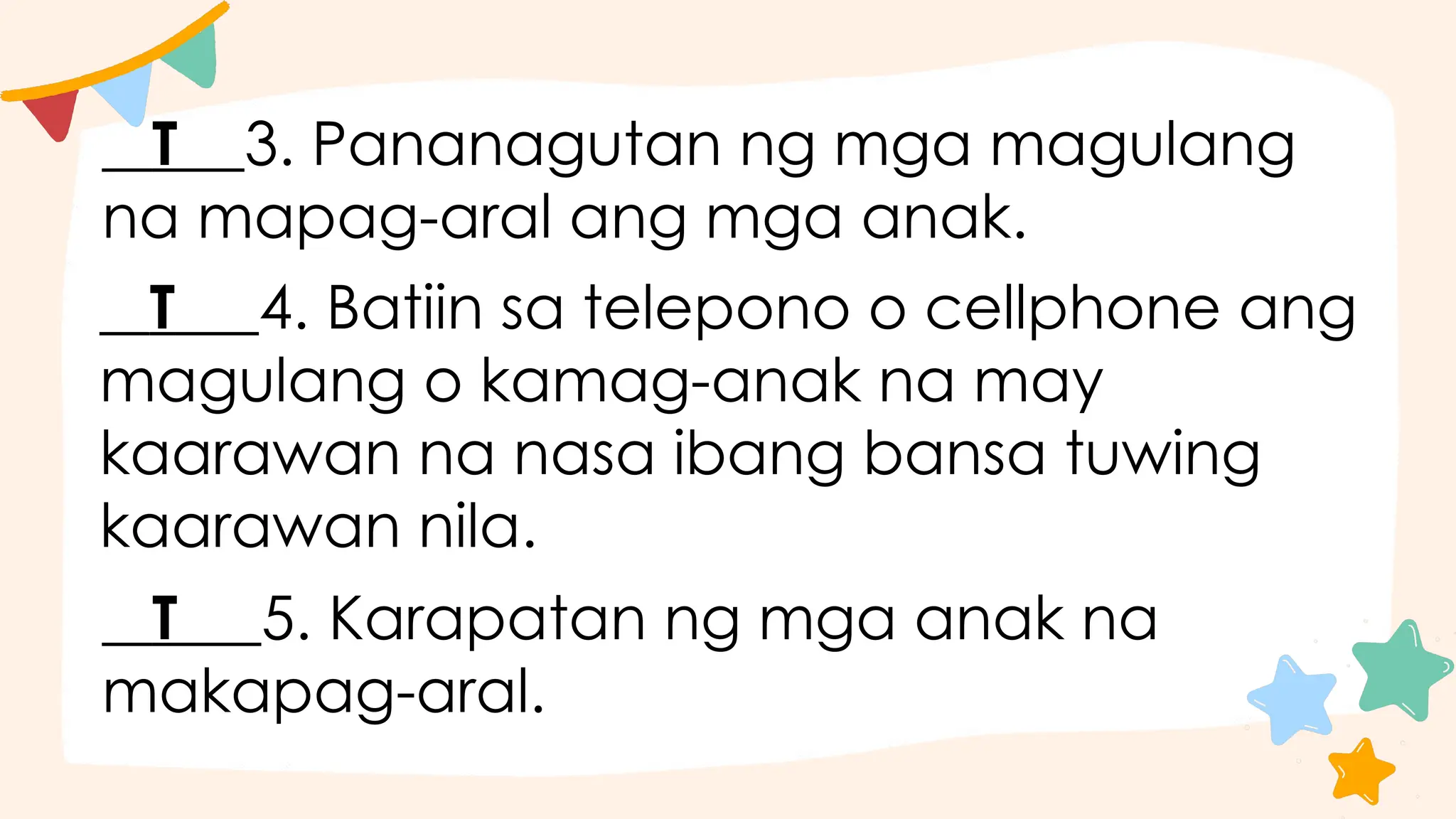 T 3. Pananagutan ng mga magulang
na mapag-aral ang mga anak.
T 4. Batiin sa telepono o cellphone ang
magulang o kamag-anak na may
kaarawan na nasa ibang bansa tuwing
kaarawan nila.
T 5. Karapatan ng mga anak na
makapag-aral.
 