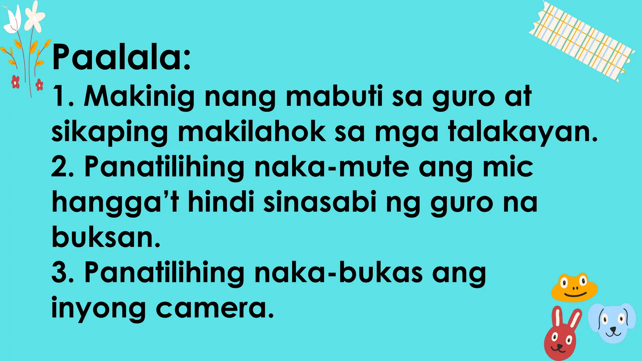 Paalala:
1. Makinig nang mabuti sa guro at
sikaping makilahok sa mga talakayan.
2. Panatilihing naka-mute ang mic
hangga’t hindi sinasabi ng guro na
buksan.
3. Panatilihing naka-bukas ang
inyong camera.
 