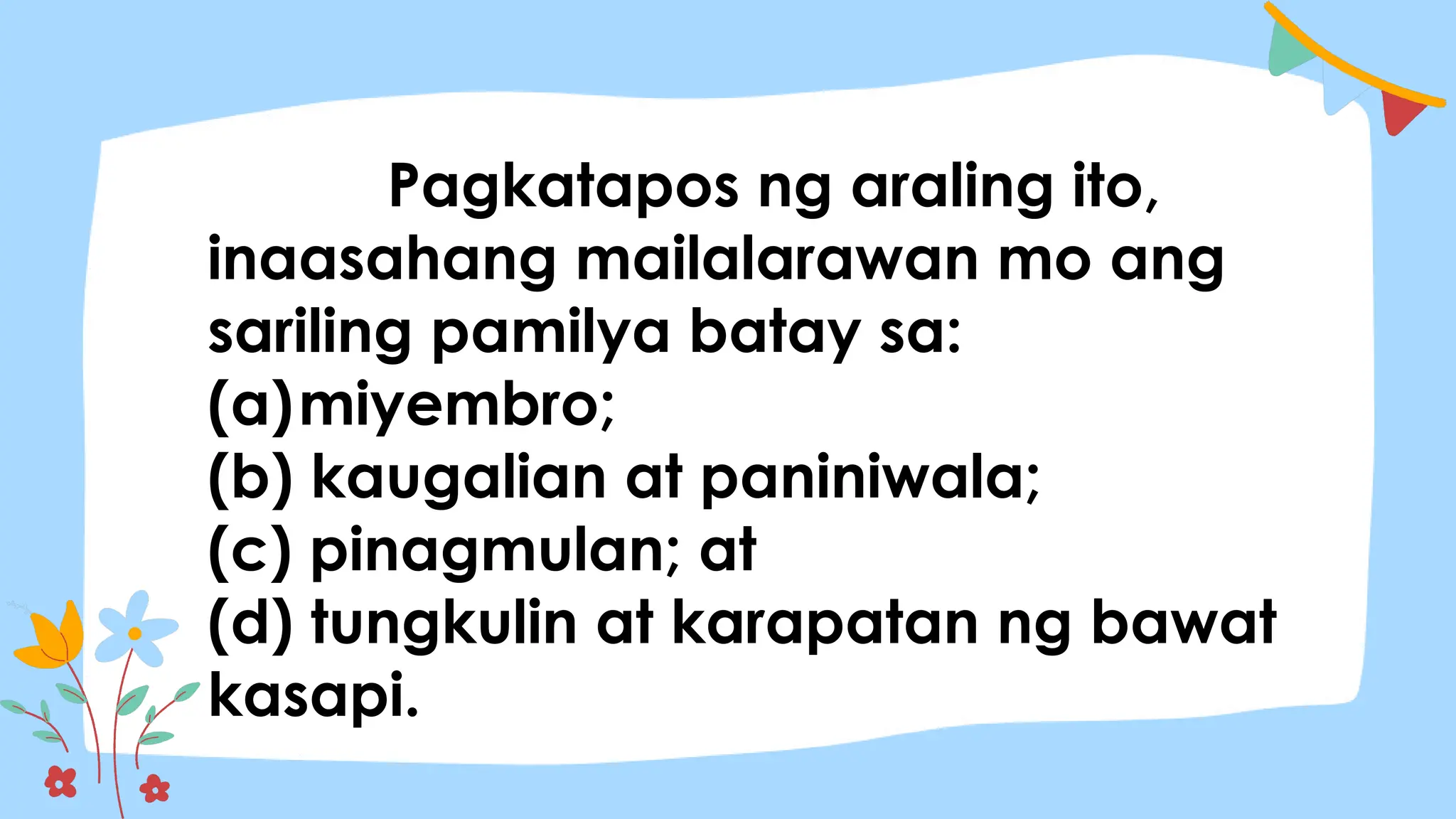 Pagkatapos ng araling ito,
inaasahang mailalarawan mo ang
sariling pamilya batay sa:
(a)miyembro;
(b) kaugalian at paniniwala;
(c) pinagmulan; at
(d) tungkulin at karapatan ng bawat
kasapi.
 