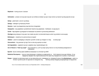 K to 12 Curriculum Guide version as of September 2013 – Araling Panlipunan 102
Replenish – muling punuan o tustusan
S
Salinization – proseso na kung saan ang asin ay lumilitaw sa ibabaw ng lupa o kaya naman ay inaanod ng tubig papunta sa lupa
Satrap – gobernador o pinuno ng satrapy
Satrapy – lalawigan ng Imperyong Persian
Savanna - lupain ng pinagsamang mga damuhan at kagubatan
Satyagraha – ang paglalabas ng katotohanan kasama ang pagdarasal, meditasiyon, at pag-aayuno
Scribe – Mga tagatala ng pangyayari at kasaysayan sa panahon ng sinaunang kabihasnan
Shortage-isang sitwasyon kung saan mas malaki ang dami na demanded kaysa sa dami ng produkto na isinusupply
Sibilisasyon – masalimuot na pamumuhay sa lungsod
Siltation – parami at padagdag na deposito ng banlik na dala ng umaagos na tubig sa isang lugar
Sinocentrism – Ang pananaw ng mga Tsino na sila ang superiyor sa lahat.
Soil degradation – pagkasira ng lupa o pagbaba nang kapakinabangan nito
Son of Heaven o “Anak ng Langit” – Ang emperador ay pinili ng langit upang mamuno na may itinakdang kasaganaan at
kapayapaan.
Sputnik - kauna-unahang space satellite sa kasaysayan na inilunsad ng USSR
Statistical Discrepancy – ang ano mang kakulangan o kalabisan sa pagkuwenta na hindi malaman kung saan ibibilang. Ito ay
nagaganap sapagkat may mgatransaksiyong hindi sapat ang mapagkukunan ng datos o impormasyon.
Steppe – malawak na damuhang lupain na may kakaunting puno; matatagpuan sa silangang Europe at AsyaSambahayan – sektor na
binubuo ng lahat ng tao na nagnanais na matugunan ang kanilang walang hanggang pangangailangan at kagustuhan.
 