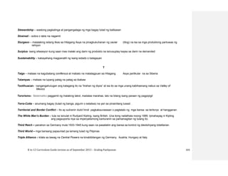 K to 12 Curriculum Guide version as of September 2013 – Araling Panlipunan 103
Stewardship – wastong pagkalinga at pangangalaga ng mga bagay tulad ng kalikasan
Strained – sobra o labis na nagamit
Sturgeon – malalaking isdang likas sa Hilagang Asya na pinagkukuhanan ng caviar (itlog) na isa sa mga produktong panluwas ng
rehiyon
Surplus- isang sitwasyon kung saan mas malaki ang dami ng produkto na isinusuplay kaysa sa dami na demanded
Sustainability – kakayahang magpanatili ng isang estado o kalagayan
T
Taiga – mataas na kagubatang coniferous at mabato na matatagpuan sa Hilagang Asya partikular na sa Siberia
Talampas – mataas na lupang patag na patag sa ibabaw
Teotihuacan- nangangahulugan ang katagang ito na “tirahan ng diyos” at isa ito sa mga unang kabihasnang nabuo sa Valley of
Mexico
Terorismo- Sistematiko paggamit ng malaking takot, madalas marahas, lalo na bilang isang paraan ng pagpipigil
Terra-Cotta – anumang bagay (tulad ng banga, pigurin o estatwa) na yari sa pinainitang luwad .
Territorial and Border Conflict – Ito ay suliranin dulot hindi pagkakaunawaan o pagtatalo ng mga bansa sa teritoryo at hangganan
The White Man’s Burden – tula na isinulat ni Rudyard Kipling, isang British. Una itong nailathala noong 1889. Ipinahayag ni Kipling
ang pagsuporta niya sa imperyalismong kanluranin sa pamamagitan ng tulang ito.
Third Reich – panahon sa Germany mula 1933-1945 kung saan na pasailalim ang bansa sa kontrol ng ideolohiyang totalitarian
Third World – mga bansang papaunlad pa lamang tulad ng Pilipinas
Triple Alliance – kilala sa tawag na Central Powers na kinabibilangan ng Germany, Austria, Hungary at Italy
 