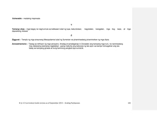 K to 12 Curriculum Guide version as of September 2013 – Araling Panlipunan 105
Vulnerable – madaling mapinsala
Y
Yamang Likas – mga bagay na nagmumula sa kalikasan tulad ng lupa, kabundukan, kagubatan, karagatan, mga ilog, lawa, at mga
depositong mineral
Z
Ziggurat – Templo ng mga sinaunang Mesopotamia tulad ng Sumerian na pinaniniwalang pinaninirahan ng mga diyos.
Zoroastrianismo – Tawag sa relihiyon ng mga persyano, itinatag at ipinalaganap ni Zoroaster ang kaniyang mga turo, na naniniwalang
may dalawang pwersang naglalaban upang makuha ang kaluluwa ng tao.ayon sa kaniya huhusgahan ang tao
batay sa kaniyang ginawa at kung kaninong pangkat siya sumanib.
 