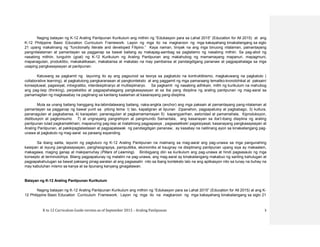 K to 12 Curriculum Guide version as of September 2013 – Araling Panlipunan 3
Naging batayan ng K-12 Araling Panlipunan Kurikulum ang mithiin ng “Edukasyon para sa Lahat 2015” (Education for All 2015) at ang
K-12 Philippine Basic Education Curriculum Framework. Layon ng mga ito na magkaroon ng mga kakayahang kinakailangang sa siglo
21 upang makalinang ng “functionally literate and developed Filipino.” Kaya naman, tiniyak na ang mga binuong nilalaman, pamantayang
pangnilalalaman at pamantayan sa pagganap sa bawat baitang ay makapag-aambag sa pagtatamo ng nasabing mithiin. Sa pag-abot ng
nasabing mithiin, tunguhin (goal) ng K-12 Kurikulum ng Araling Panlipunan ang makahubog ng mamamayang mapanuri, mapagmuni,
mapanagutan, produktibo, makakalikasan, makabansa at makatao na may pambansa at pandaigdigang pananaw at pagpapahalaga sa mga
usaping pangkasaysayan at panlipunan.
Katuwang sa pagkamit ng layuning ito ay ang pagsunod sa teorya sa pagkatuto na kontruktibismo, magkatuwang na pagkatuto (
collaborative learning), at pagkatutong pangkaranasan at pangkonteksto at ang paggamit ng mga pamaraang tematiko-kronolohikal at paksain/
konseptuwal, pagsisiyat, intregratibo, interdesiplinaryo at multisiplinaryo. Sa pagkamit ng nasabing adhikain, mithi ng kurikulum na mahubog
ang pag-iisip (thinking), perpekstibo at pagpapahalagang pangkasaysayan at sa iba pang disiplina ng araling panlipunan ng mag-aaral sa
pamamagitan ng magkasabay na paglinang sa kanilang kaalaman at kasanayang pang-disiplina.
Mula sa unang baitang hanggang ika-labindalawang baitang, naka-angkla (anchor) ang mga paksain at pamantayang pang-nilalaman at
pamantayan sa pagganap ng bawat yunit sa pitong tema: I) tao, kapaligiran at lipunan 2)panahon, pagpapatuloy at pagbabago, 3) kutlura,
pananagutan at pagkabansa, 4) karapatan, pananagutan at pagkamamamayan 5) kapangyarihan, awtoridad at pamamahala, 6)produksyon,
distibusyon at pagkonsumo 7) at ungnayang pangrehiyon at pangmundo Samantala, ang kasanayan sa iba’t-ibang disiplina ng araling
panlipunan tulad pagkamalikhain, mapanuring pag-iisip at matalinong pagpapasya , pagsasaliksik/ pagsisiyasat, kasanayang pangkasaysayan at
Araling Panlipunan, at pakikipagtalastasan at pagpapalawak ng pandaigdigan pananaw, ay kasabay na nalilinang ayon sa kinakailangang pag-
unawa at pagkatuto ng mag-aaral sa paraang expanding.
Sa ibang salita, layunin ng pagtuturo ng K-12 Araling Panlipunan na malinang sa mag-aaral ang pag-unawa sa mga pangunahing
kaisipan at isyung pangkasaysayan, pangheograpiya, pampulitika, ekonomiks at kaugnay na disiplinang panlipunan upang siya ay makaalam,
makagawa, maging ganap at makipamuhay (Pillars of Learning). Binibigyang diin sa kurikulum ang pag-unawa at hindi pagsasaulo ng mga
konsepto at terminolohiya. Bilang pagpapatunay ng malalim na pag-unawa, ang mag-aaral ay kinakailangang makabuo ng sariling kahulugan at
pagpapakahulugan sa bawat paksang pinag-aaralan at ang pagsasalin nito sa ibang konteksto lalo na ang aplikasyon nito sa tunay na buhay na
may kabuluhan mismo sa kanya at sa lipunang kanyang ginagalawan.
Batayan ng K-12 Araling Panlipunan Kurikulum
Naging batayan ng K-12 Araling Panlipunan Kurikulum ang mithiin ng “Edukasyon para sa Lahat 2015” (Education for All 2015) at ang K-
12 Philippine Basic Education Curriculum Framework. Layon ng mga ito na magkaroon ng mga kakayahang kinakailangang sa siglo 21
 