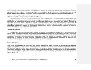 K to 12 Curriculum Guide version as of September 2013 – Araling Panlipunan 4
upang makalinang ng “functionally literate and developed Filipino.” Nilalayon din ng batayang edukasyon ang pangmatagalang pagkatuto
pagkatapos ng pormal na pag-aaral (lifelong learning). Ang istratehiya sa pagkamit ng mga pangkalahatang layuning ito ay alinsunod sa ilang
teorya sa pagkatuto na konstruktibismo, magkatuwang na pagkatuto (collaborative learning), at pagkatutong pangkaranasan at pangkonteksto.
Ang sakop at daloy ng AP kurikulum ay nakabatay sa kahulugan nito:
Ang Araling Panlipunan ay pag-aaral ng mga tao at grupo, komunidad at lipunan, kung paano sila namuhay at namumuhay, ang
kanilang ugnayan at interaksyon sa kapaligiran at sa isa’t isa, ang kanilang mga paniniwala at kultura, upang makabuo ng pagkakakilanlan
bilang Pilipino, tao at miyembro ng lipunan at mundo at maunawaan ang sariling lipunan at ang daigidig, gamit ang mga kasanayan sa
pagsasaliksik, pagsisiyasat, mapanuri at malikhaing pag-iisip, matalinong pagpapasya, likas-kayang paggamit ng pinagkukunang-yaman, at
mabisang komunikasyon. Layunin ng Araling Panlipunan ang paghubog ng mamamayang mapanuri, mapagmuni, responsable, produktibo,
makakalikasan, makabansa, at makatao, na may pambansa at pandaigdigang pananaw at pagpapahalaga sa mga usapin sa lipunan sa
nakaraan at kasalukuyan, tungo sa pagpanday ng kinabukasan.
Layunin ng AP Kurikulum
Nilalayon ng AP kurikulum na makalinang ng kabataan na may tiyak na pagkakakilanlan at papel bilang Pilipinong lumalahok sa
buhay ng lipunan, bansa at daigdig. Kasabay sa paglinang ng identidad at kakayanang pansibiko ay ang pag-unawa sa nakaraan at kasalukuyan
at sa ugnayan sa loob ng lipunan, sa pagitan ng lipunan at kalikasan, at sa mundo, kung paano nagbago at nagbabago ang mga ito, upang
makahubog ng indibiduwal at kolektibong kinabukasan. Upang makamit ang mga layuning ito, mahalagang bigyang diin ang mga
magkakaugnay na kakayahan sa Araling Panlipunan: (i)pagsisiyasat; (ii) pagsusuri at interpretasyon ng impormasyon; (iii) pananaliksik; (iv)
komunikasyon, lalo na ang pagsulat ng sanaysay; at (v) pagtupad sa mga pamantayang pang-etika.
Tema ng AP Kurikulum
Upang tuhugin ang napakalawak at napakaraming mga paksa na nakapaloob sa Araling Panlipunan, ito ang magkakaugnay na temang
gagabay sa buong AP kurikulum, na hango sa mga temang binuo ng National Council for Social Studies (Estados Unidos).1
Hindi inaasahan na
lahat ng tema ay gagamitin sa bawat baitang ng edukasyon dahil ilan sa mga ito, katulad, halimbawa, ng ika-anim na tema, Produksyon,
Distribusyon at Pagkonsumo, ay mas angkop sa partikular na kurso (Ekonomiks) kaysa sa iba, bagamat tatalakayin din ang ilang mga konsepto
nito sa kasaysayan ng Pilipinas, ng Asya at ng mundo. Iaangkop ang bawat tema sa bawat baitang ngunit sa kabuuan, nasasakop ng kurikulum
ang lahat ng mga tema.
 