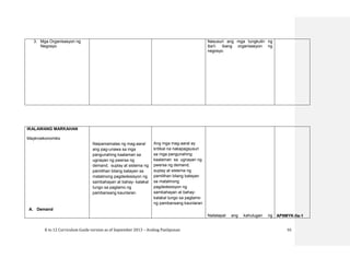 K to 12 Curriculum Guide version as of September 2013 – Araling Panlipunan 55
3. Mga Organisasyon ng
Negosyo
Nasusuri ang mga tungkulin ng
iba’t- ibang organisasyon ng
negosyo.
IKALAWANG MARKAHAN
Maykroekonomiks
A. Demand
Naipamamalas ng mag-aaral
ang pag-unawa sa mga
pangunahing kaalaman sa
ugnayan ng pwersa ng
demand, suplay at sistema ng
pamilihan bilang batayan sa
matalinong pagdedesisyon ng
sambahayan at bahay- kalakal
tungo sa pagtamo ng
pambansang kaunlaran
Ang mga mag-aaral ay
kritikal na nakapagsusuri
sa mga pangunahing
kaalaman sa ugnayan ng
pwersa ng demand,
suplay at sistema ng
pamilihan bilang batayan
sa matalinong
pagdedesisyon ng
sambahayan at bahay-
kalakal tungo sa pagtamo
ng pambansang kaunlaran
Nailalapat ang kahulugan ng AP9MYK-IIa-1
 
