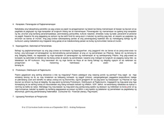 K to 12 Curriculum Guide version as of September 2013 – Araling Panlipunan 6
4. Karapatan, Pananagutan at Pagkamamamayan
Nakabatay ang kakayahang pansibiko sa pag-unawa sa papel na ginagampanan ng bawat isa bilang mamamayan at kasapi ng lipunan at sa
pagkilala at pagtupad ng mga karapatan at tungkulin bilang tao at mamamayan. Pananagutan ng mamamayan na igalang ang karapatan
ng iba, anuman ang kanilang pananampalataya, paniniwalang pampulitika, kultural, kasarian, etnisidad, kulay ng balat, pananamit at personal
na pagpili. Kasama rito ang paggalang sa opinyon ng iba kahit hindi ito sang-ayon o katulad ng sariling pag-iisip, at respeto sa pagkatao ng
sinuman sa bansa at mundo. Ang pag-unawa sakarapatang pantao at ang pananagutang kaakibat dito ay mahalagang bahagi ng AP
kurikulum upang makalahok ang magaaral nang ganap at sa makabuluhang paraan sa buhay ng komunidad, bansa at mundo.
5. Kapangyarihan, Awtoridad at Pamamahala
Bahagi ng pagkamamamayan ay ang pag-unawa sa konsepto ng kapangyarihan, ang paggamit nito sa bansa at sa pang-araw-araw na
buhay, ang kahulugan at kahalagahan ng demokratikong pamamalakad, at ang uri ng pamahalaan sa Pilipinas. Sakop din ng temang ito
ang Saligang Batas, na nagsasaad ng mga karapatan at pananagutan ng mamamayan at ng sambayanang Pilipino. Ang pag-unawa sa
konsepto ng awtoridad at liderato sa iba-ibang antas at aspeto ng pamahalaan, kasama ang mabigat na tungkulin sa pagiging isang lider, ay
tatalakayin sa AP kurikulum. Ang karanasan din ng mga bansa sa Asya at sa ibang bahagi ng daigidig ngayon at sa nakaraan ay
pinagmulan ng maraming halimbawa at aralin ukol sa
temang ito.
6. Produksyon, Distribusyon at Pagkonsumo
Paano gagastusin ang sariling allowance o kita ng magulang? Paano palalaguin ang naipong pondo ng pamilya? Ang sagot sa mga
simpleng tanong na ito ay may kinalaman sa batayang konsepto ng pagpili (choice), pangangailangan, paggastos (expenditure), halaga
at pakinabang (cost and benefit) na sakop unang-una ng Ekonomiks, ngunit ginagamit din sa pag-aaral ng kasaysayan ng Pilipinas at mga
lipunan sa rehiyon ng Asya at daigidig. Sa pag-aaral ng temang Produksyon, Distribusyon at Pagkonsumo, magagamit ng mag-aaral ang mga
konseptong ito sa sariilng buhay at mauunawaan ang ibang konsepto katulad ng inflation, GDP, deficit, na karaniwang nababasa sa dyaryo o
naririnig sa balita sa radyo. Mahalaga ring maunawaan ng mag-aaral ang panlipunang epekto ng desisyon ng indibidwal na konsyumer at ng
mga kumpanya, katulad ng epekto ng kanilang pagpapasya sa presyo ng bilihin o ang epekto ng patakaran ng pamahalaan sa pagdebelop ng
ekonomiya, gamit ang pamamaraang matematikal. (Consumer Ed. Financial Literacy, Pag-iimpok)
7. Ugnayang Panrehiyon at Pangmundo
 